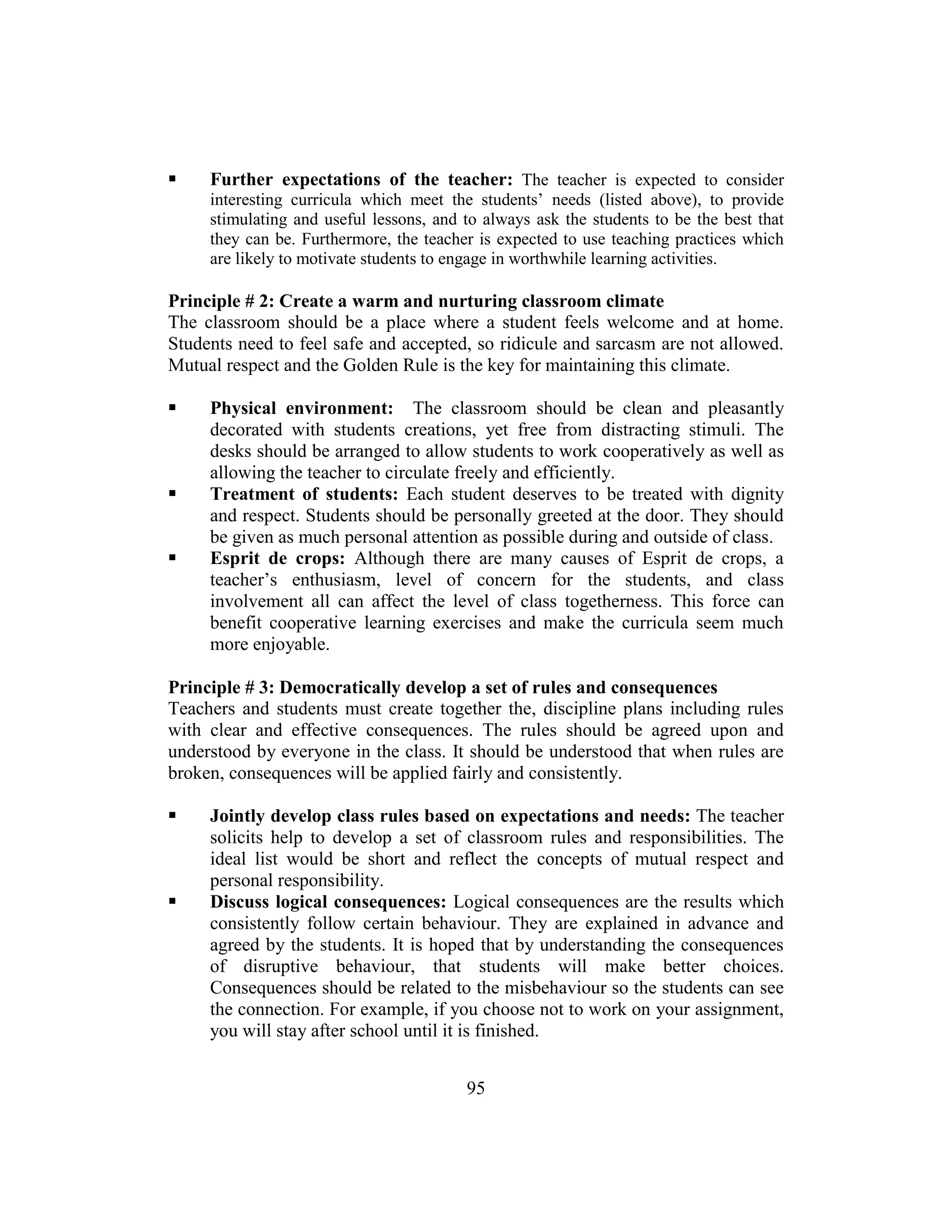 95
 Further expectations of the teacher: The teacher is expected to consider
interesting curricula which meet the students’ needs (listed above), to provide
stimulating and useful lessons, and to always ask the students to be the best that
they can be. Furthermore, the teacher is expected to use teaching practices which
are likely to motivate students to engage in worthwhile learning activities.
Principle # 2: Create a warm and nurturing classroom climate
The classroom should be a place where a student feels welcome and at home.
Students need to feel safe and accepted, so ridicule and sarcasm are not allowed.
Mutual respect and the Golden Rule is the key for maintaining this climate.
 Physical environment: The classroom should be clean and pleasantly
decorated with students creations, yet free from distracting stimuli. The
desks should be arranged to allow students to work cooperatively as well as
allowing the teacher to circulate freely and efficiently.
 Treatment of students: Each student deserves to be treated with dignity
and respect. Students should be personally greeted at the door. They should
be given as much personal attention as possible during and outside of class.
 Esprit de crops: Although there are many causes of Esprit de crops, a
teacher’s enthusiasm, level of concern for the students, and class
involvement all can affect the level of class togetherness. This force can
benefit cooperative learning exercises and make the curricula seem much
more enjoyable.
Principle # 3: Democratically develop a set of rules and consequences
Teachers and students must create together the, discipline plans including rules
with clear and effective consequences. The rules should be agreed upon and
understood by everyone in the class. It should be understood that when rules are
broken, consequences will be applied fairly and consistently.
 Jointly develop class rules based on expectations and needs: The teacher
solicits help to develop a set of classroom rules and responsibilities. The
ideal list would be short and reflect the concepts of mutual respect and
personal responsibility.
 Discuss logical consequences: Logical consequences are the results which
consistently follow certain behaviour. They are explained in advance and
agreed by the students. It is hoped that by understanding the consequences
of disruptive behaviour, that students will make better choices.
Consequences should be related to the misbehaviour so the students can see
the connection. For example, if you choose not to work on your assignment,
you will stay after school until it is finished.
 
