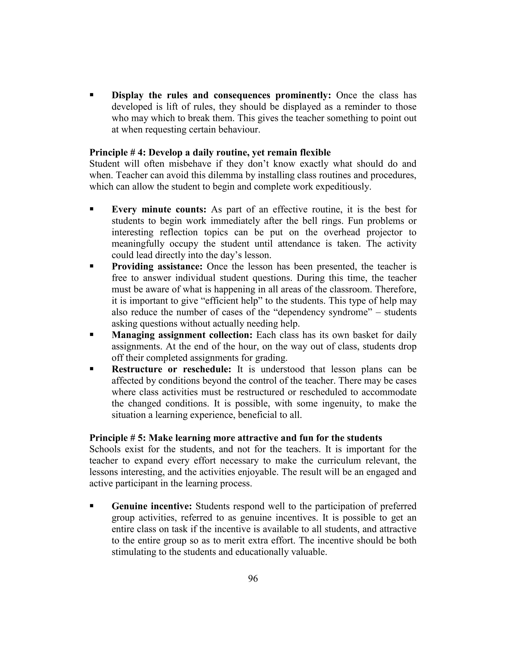96
 Display the rules and consequences prominently: Once the class has
developed is lift of rules, they should be displayed as a reminder to those
who may which to break them. This gives the teacher something to point out
at when requesting certain behaviour.
Principle # 4: Develop a daily routine, yet remain flexible
Student will often misbehave if they don’t know exactly what should do and
when. Teacher can avoid this dilemma by installing class routines and procedures,
which can allow the student to begin and complete work expeditiously.
 Every minute counts: As part of an effective routine, it is the best for
students to begin work immediately after the bell rings. Fun problems or
interesting reflection topics can be put on the overhead projector to
meaningfully occupy the student until attendance is taken. The activity
could lead directly into the day’s lesson.
 Providing assistance: Once the lesson has been presented, the teacher is
free to answer individual student questions. During this time, the teacher
must be aware of what is happening in all areas of the classroom. Therefore,
it is important to give “efficient help” to the students. This type of help may
also reduce the number of cases of the “dependency syndrome” – students
asking questions without actually needing help.
 Managing assignment collection: Each class has its own basket for daily
assignments. At the end of the hour, on the way out of class, students drop
off their completed assignments for grading.
 Restructure or reschedule: It is understood that lesson plans can be
affected by conditions beyond the control of the teacher. There may be cases
where class activities must be restructured or rescheduled to accommodate
the changed conditions. It is possible, with some ingenuity, to make the
situation a learning experience, beneficial to all.
Principle # 5: Make learning more attractive and fun for the students
Schools exist for the students, and not for the teachers. It is important for the
teacher to expand every effort necessary to make the curriculum relevant, the
lessons interesting, and the activities enjoyable. The result will be an engaged and
active participant in the learning process.
 Genuine incentive: Students respond well to the participation of preferred
group activities, referred to as genuine incentives. It is possible to get an
entire class on task if the incentive is available to all students, and attractive
to the entire group so as to merit extra effort. The incentive should be both
stimulating to the students and educationally valuable.
 