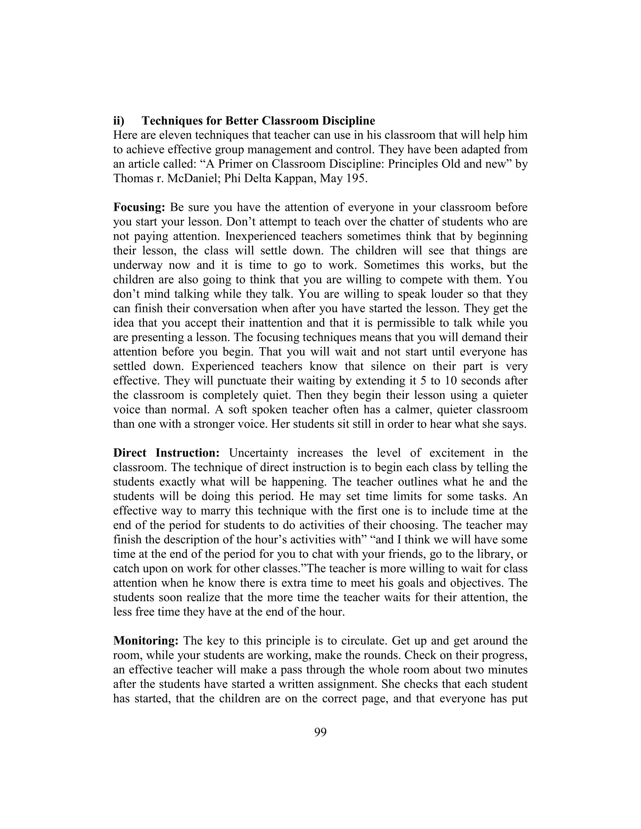 99
ii) Techniques for Better Classroom Discipline
Here are eleven techniques that teacher can use in his classroom that will help him
to achieve effective group management and control. They have been adapted from
an article called: “A Primer on Classroom Discipline: Principles Old and new” by
Thomas r. McDaniel; Phi Delta Kappan, May 195.
Focusing: Be sure you have the attention of everyone in your classroom before
you start your lesson. Don’t attempt to teach over the chatter of students who are
not paying attention. Inexperienced teachers sometimes think that by beginning
their lesson, the class will settle down. The children will see that things are
underway now and it is time to go to work. Sometimes this works, but the
children are also going to think that you are willing to compete with them. You
don’t mind talking while they talk. You are willing to speak louder so that they
can finish their conversation when after you have started the lesson. They get the
idea that you accept their inattention and that it is permissible to talk while you
are presenting a lesson. The focusing techniques means that you will demand their
attention before you begin. That you will wait and not start until everyone has
settled down. Experienced teachers know that silence on their part is very
effective. They will punctuate their waiting by extending it 5 to 10 seconds after
the classroom is completely quiet. Then they begin their lesson using a quieter
voice than normal. A soft spoken teacher often has a calmer, quieter classroom
than one with a stronger voice. Her students sit still in order to hear what she says.
Direct Instruction: Uncertainty increases the level of excitement in the
classroom. The technique of direct instruction is to begin each class by telling the
students exactly what will be happening. The teacher outlines what he and the
students will be doing this period. He may set time limits for some tasks. An
effective way to marry this technique with the first one is to include time at the
end of the period for students to do activities of their choosing. The teacher may
finish the description of the hour’s activities with” “and I think we will have some
time at the end of the period for you to chat with your friends, go to the library, or
catch upon on work for other classes.”The teacher is more willing to wait for class
attention when he know there is extra time to meet his goals and objectives. The
students soon realize that the more time the teacher waits for their attention, the
less free time they have at the end of the hour.
Monitoring: The key to this principle is to circulate. Get up and get around the
room, while your students are working, make the rounds. Check on their progress,
an effective teacher will make a pass through the whole room about two minutes
after the students have started a written assignment. She checks that each student
has started, that the children are on the correct page, and that everyone has put
 