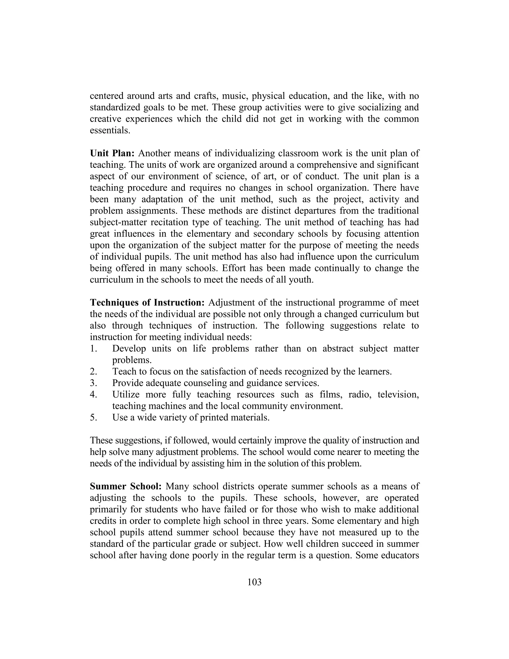103
centered around arts and crafts, music, physical education, and the like, with no
standardized goals to be met. These group activities were to give socializing and
creative experiences which the child did not get in working with the common
essentials.
Unit Plan: Another means of individualizing classroom work is the unit plan of
teaching. The units of work are organized around a comprehensive and significant
aspect of our environment of science, of art, or of conduct. The unit plan is a
teaching procedure and requires no changes in school organization. There have
been many adaptation of the unit method, such as the project, activity and
problem assignments. These methods are distinct departures from the traditional
subject-matter recitation type of teaching. The unit method of teaching has had
great influences in the elementary and secondary schools by focusing attention
upon the organization of the subject matter for the purpose of meeting the needs
of individual pupils. The unit method has also had influence upon the curriculum
being offered in many schools. Effort has been made continually to change the
curriculum in the schools to meet the needs of all youth.
Techniques of Instruction: Adjustment of the instructional programme of meet
the needs of the individual are possible not only through a changed curriculum but
also through techniques of instruction. The following suggestions relate to
instruction for meeting individual needs:
1. Develop units on life problems rather than on abstract subject matter
problems.
2. Teach to focus on the satisfaction of needs recognized by the learners.
3. Provide adequate counseling and guidance services.
4. Utilize more fully teaching resources such as films, radio, television,
teaching machines and the local community environment.
5. Use a wide variety of printed materials.
These suggestions, if followed, would certainly improve the quality of instruction and
help solve many adjustment problems. The school would come nearer to meeting the
needs of the individual by assisting him in the solution of this problem.
Summer School: Many school districts operate summer schools as a means of
adjusting the schools to the pupils. These schools, however, are operated
primarily for students who have failed or for those who wish to make additional
credits in order to complete high school in three years. Some elementary and high
school pupils attend summer school because they have not measured up to the
standard of the particular grade or subject. How well children succeed in summer
school after having done poorly in the regular term is a question. Some educators
 