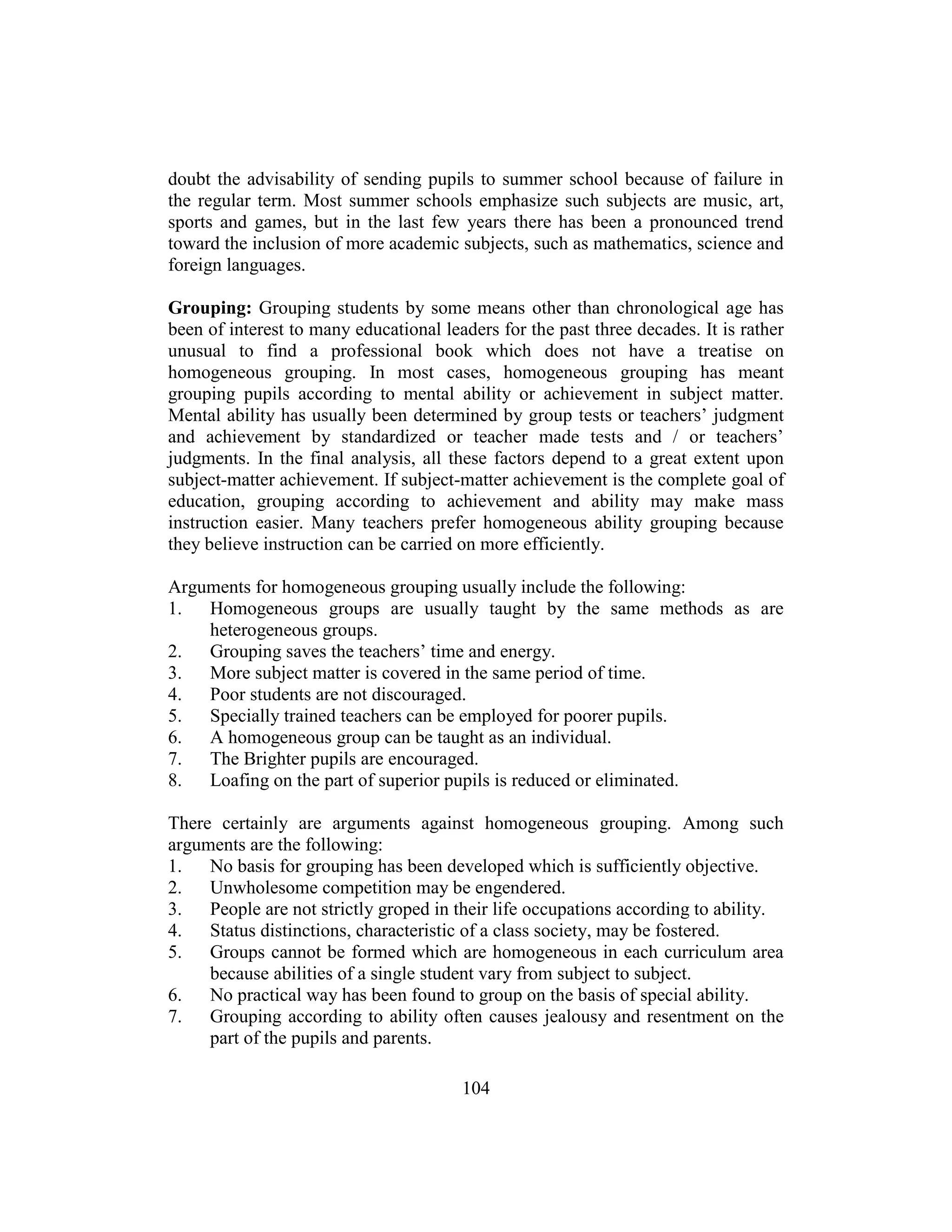 104
doubt the advisability of sending pupils to summer school because of failure in
the regular term. Most summer schools emphasize such subjects are music, art,
sports and games, but in the last few years there has been a pronounced trend
toward the inclusion of more academic subjects, such as mathematics, science and
foreign languages.
Grouping: Grouping students by some means other than chronological age has
been of interest to many educational leaders for the past three decades. It is rather
unusual to find a professional book which does not have a treatise on
homogeneous grouping. In most cases, homogeneous grouping has meant
grouping pupils according to mental ability or achievement in subject matter.
Mental ability has usually been determined by group tests or teachers’ judgment
and achievement by standardized or teacher made tests and / or teachers’
judgments. In the final analysis, all these factors depend to a great extent upon
subject-matter achievement. If subject-matter achievement is the complete goal of
education, grouping according to achievement and ability may make mass
instruction easier. Many teachers prefer homogeneous ability grouping because
they believe instruction can be carried on more efficiently.
Arguments for homogeneous grouping usually include the following:
1. Homogeneous groups are usually taught by the same methods as are
heterogeneous groups.
2. Grouping saves the teachers’ time and energy.
3. More subject matter is covered in the same period of time.
4. Poor students are not discouraged.
5. Specially trained teachers can be employed for poorer pupils.
6. A homogeneous group can be taught as an individual.
7. The Brighter pupils are encouraged.
8. Loafing on the part of superior pupils is reduced or eliminated.
There certainly are arguments against homogeneous grouping. Among such
arguments are the following:
1. No basis for grouping has been developed which is sufficiently objective.
2. Unwholesome competition may be engendered.
3. People are not strictly groped in their life occupations according to ability.
4. Status distinctions, characteristic of a class society, may be fostered.
5. Groups cannot be formed which are homogeneous in each curriculum area
because abilities of a single student vary from subject to subject.
6. No practical way has been found to group on the basis of special ability.
7. Grouping according to ability often causes jealousy and resentment on the
part of the pupils and parents.
 