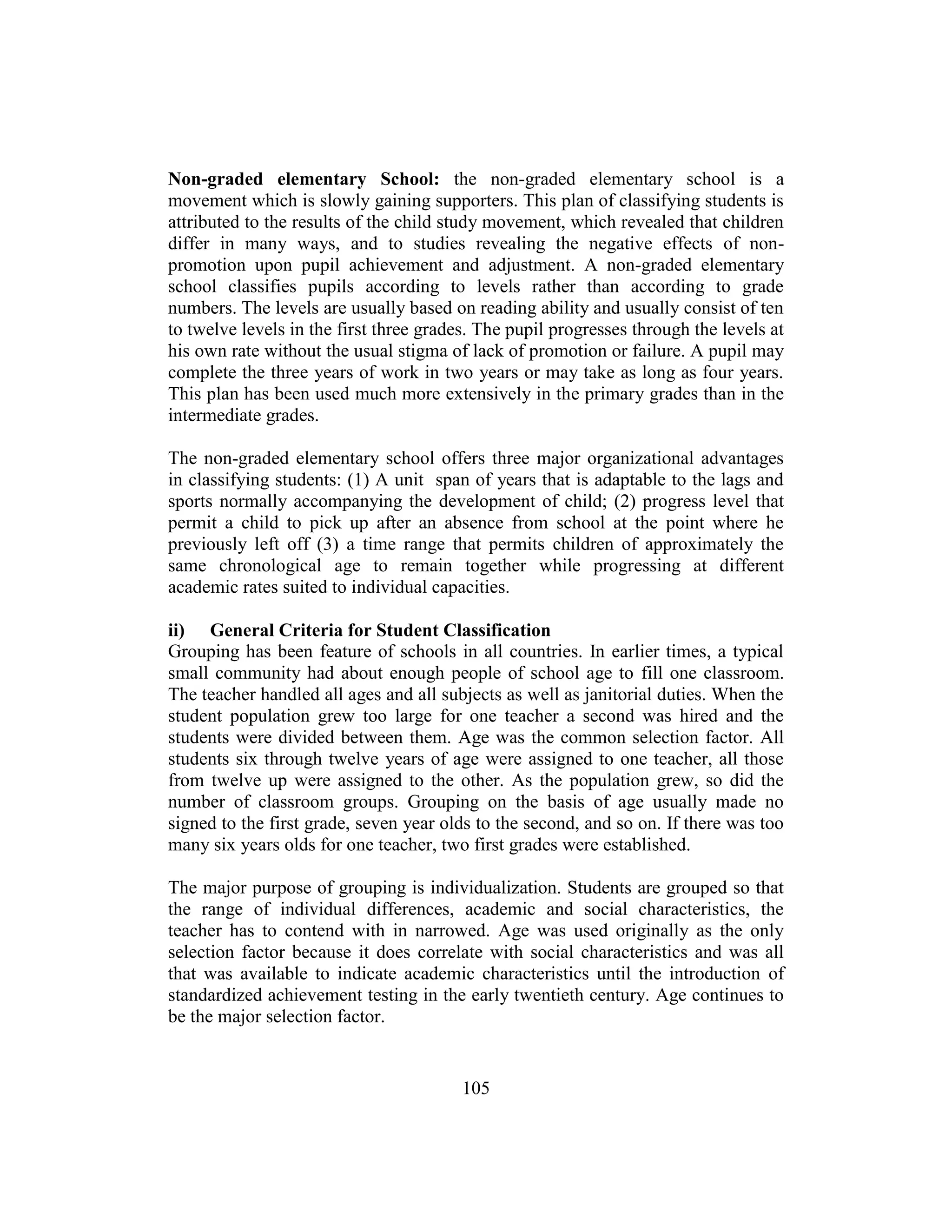 105
Non-graded elementary School: the non-graded elementary school is a
movement which is slowly gaining supporters. This plan of classifying students is
attributed to the results of the child study movement, which revealed that children
differ in many ways, and to studies revealing the negative effects of non-
promotion upon pupil achievement and adjustment. A non-graded elementary
school classifies pupils according to levels rather than according to grade
numbers. The levels are usually based on reading ability and usually consist of ten
to twelve levels in the first three grades. The pupil progresses through the levels at
his own rate without the usual stigma of lack of promotion or failure. A pupil may
complete the three years of work in two years or may take as long as four years.
This plan has been used much more extensively in the primary grades than in the
intermediate grades.
The non-graded elementary school offers three major organizational advantages
in classifying students: (1) A unit span of years that is adaptable to the lags and
sports normally accompanying the development of child; (2) progress level that
permit a child to pick up after an absence from school at the point where he
previously left off (3) a time range that permits children of approximately the
same chronological age to remain together while progressing at different
academic rates suited to individual capacities.
ii) General Criteria for Student Classification
Grouping has been feature of schools in all countries. In earlier times, a typical
small community had about enough people of school age to fill one classroom.
The teacher handled all ages and all subjects as well as janitorial duties. When the
student population grew too large for one teacher a second was hired and the
students were divided between them. Age was the common selection factor. All
students six through twelve years of age were assigned to one teacher, all those
from twelve up were assigned to the other. As the population grew, so did the
number of classroom groups. Grouping on the basis of age usually made no
signed to the first grade, seven year olds to the second, and so on. If there was too
many six years olds for one teacher, two first grades were established.
The major purpose of grouping is individualization. Students are grouped so that
the range of individual differences, academic and social characteristics, the
teacher has to contend with in narrowed. Age was used originally as the only
selection factor because it does correlate with social characteristics and was all
that was available to indicate academic characteristics until the introduction of
standardized achievement testing in the early twentieth century. Age continues to
be the major selection factor.
 