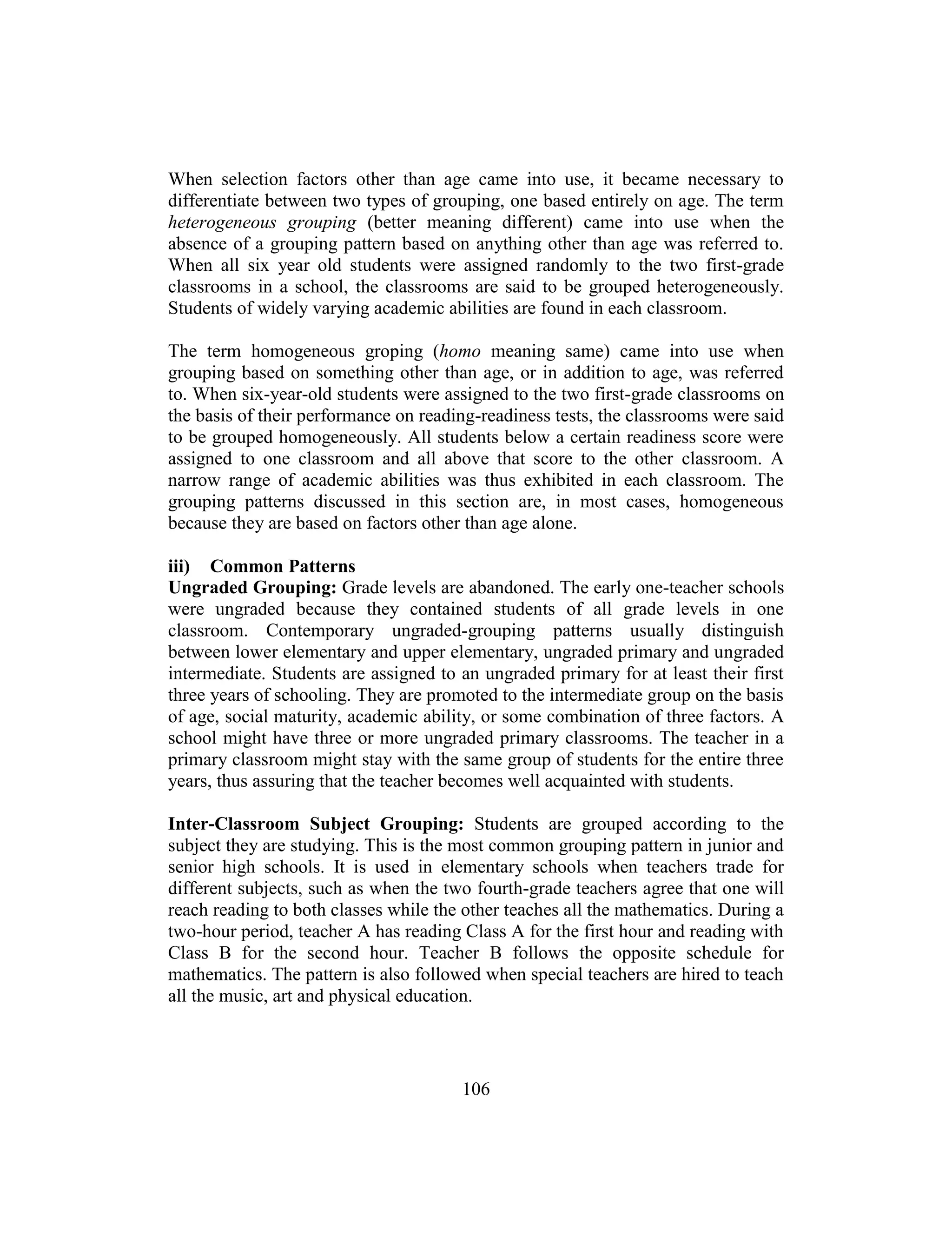 106
When selection factors other than age came into use, it became necessary to
differentiate between two types of grouping, one based entirely on age. The term
heterogeneous grouping (better meaning different) came into use when the
absence of a grouping pattern based on anything other than age was referred to.
When all six year old students were assigned randomly to the two first-grade
classrooms in a school, the classrooms are said to be grouped heterogeneously.
Students of widely varying academic abilities are found in each classroom.
The term homogeneous groping (homo meaning same) came into use when
grouping based on something other than age, or in addition to age, was referred
to. When six-year-old students were assigned to the two first-grade classrooms on
the basis of their performance on reading-readiness tests, the classrooms were said
to be grouped homogeneously. All students below a certain readiness score were
assigned to one classroom and all above that score to the other classroom. A
narrow range of academic abilities was thus exhibited in each classroom. The
grouping patterns discussed in this section are, in most cases, homogeneous
because they are based on factors other than age alone.
iii) Common Patterns
Ungraded Grouping: Grade levels are abandoned. The early one-teacher schools
were ungraded because they contained students of all grade levels in one
classroom. Contemporary ungraded-grouping patterns usually distinguish
between lower elementary and upper elementary, ungraded primary and ungraded
intermediate. Students are assigned to an ungraded primary for at least their first
three years of schooling. They are promoted to the intermediate group on the basis
of age, social maturity, academic ability, or some combination of three factors. A
school might have three or more ungraded primary classrooms. The teacher in a
primary classroom might stay with the same group of students for the entire three
years, thus assuring that the teacher becomes well acquainted with students.
Inter-Classroom Subject Grouping: Students are grouped according to the
subject they are studying. This is the most common grouping pattern in junior and
senior high schools. It is used in elementary schools when teachers trade for
different subjects, such as when the two fourth-grade teachers agree that one will
reach reading to both classes while the other teaches all the mathematics. During a
two-hour period, teacher A has reading Class A for the first hour and reading with
Class B for the second hour. Teacher B follows the opposite schedule for
mathematics. The pattern is also followed when special teachers are hired to teach
all the music, art and physical education.
 