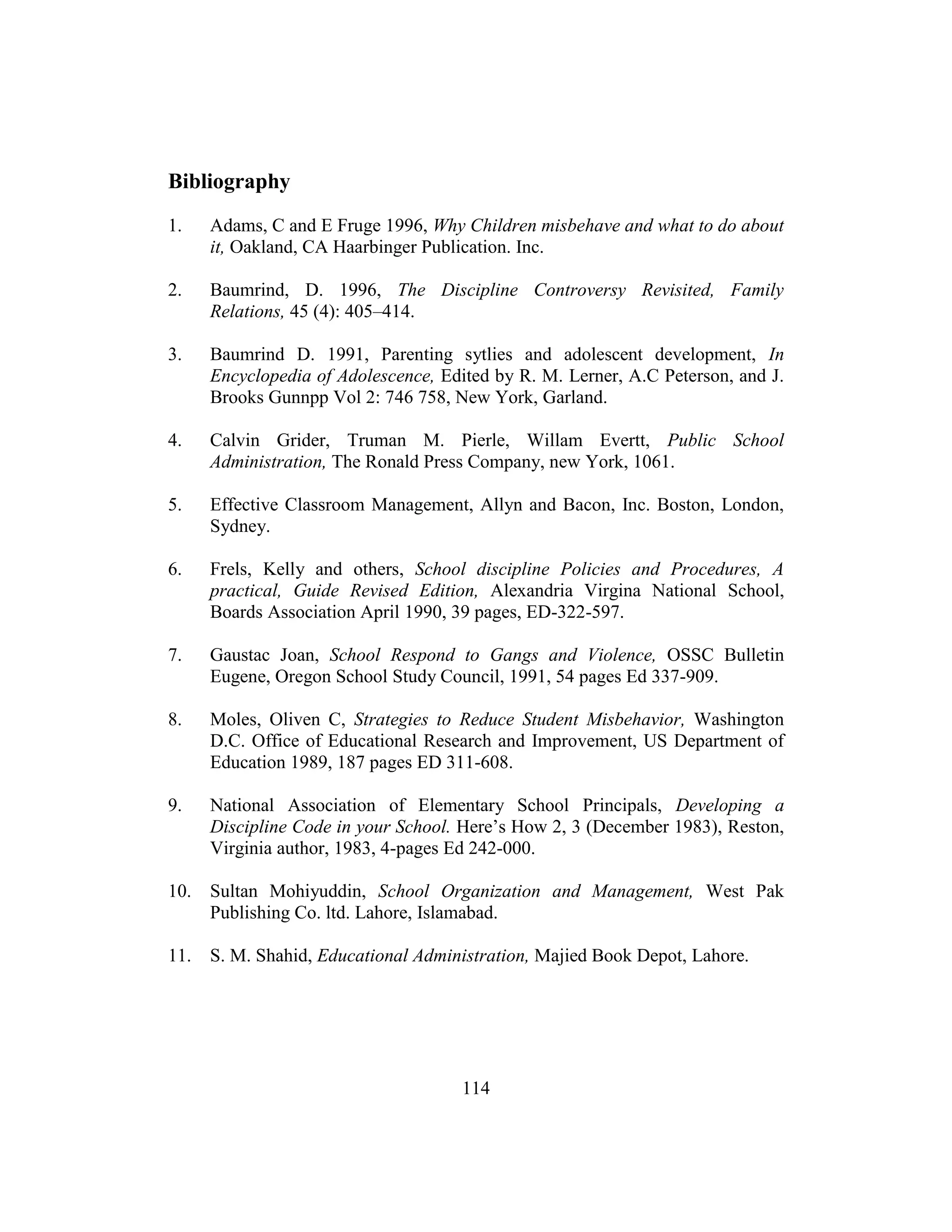 114
Bibliography
1. Adams, C and E Fruge 1996, Why Children misbehave and what to do about
it, Oakland, CA Haarbinger Publication. Inc.
2. Baumrind, D. 1996, The Discipline Controversy Revisited, Family
Relations, 45 (4): 405–414.
3. Baumrind D. 1991, Parenting sytlies and adolescent development, In
Encyclopedia of Adolescence, Edited by R. M. Lerner, A.C Peterson, and J.
Brooks Gunnpp Vol 2: 746 758, New York, Garland.
4. Calvin Grider, Truman M. Pierle, Willam Evertt, Public School
Administration, The Ronald Press Company, new York, 1061.
5. Effective Classroom Management, Allyn and Bacon, Inc. Boston, London,
Sydney.
6. Frels, Kelly and others, School discipline Policies and Procedures, A
practical, Guide Revised Edition, Alexandria Virgina National School,
Boards Association April 1990, 39 pages, ED-322-597.
7. Gaustac Joan, School Respond to Gangs and Violence, OSSC Bulletin
Eugene, Oregon School Study Council, 1991, 54 pages Ed 337-909.
8. Moles, Oliven C, Strategies to Reduce Student Misbehavior, Washington
D.C. Office of Educational Research and Improvement, US Department of
Education 1989, 187 pages ED 311-608.
9. National Association of Elementary School Principals, Developing a
Discipline Code in your School. Here’s How 2, 3 (December 1983), Reston,
Virginia author, 1983, 4-pages Ed 242-000.
10. Sultan Mohiyuddin, School Organization and Management, West Pak
Publishing Co. ltd. Lahore, Islamabad.
11. S. M. Shahid, Educational Administration, Majied Book Depot, Lahore.
 