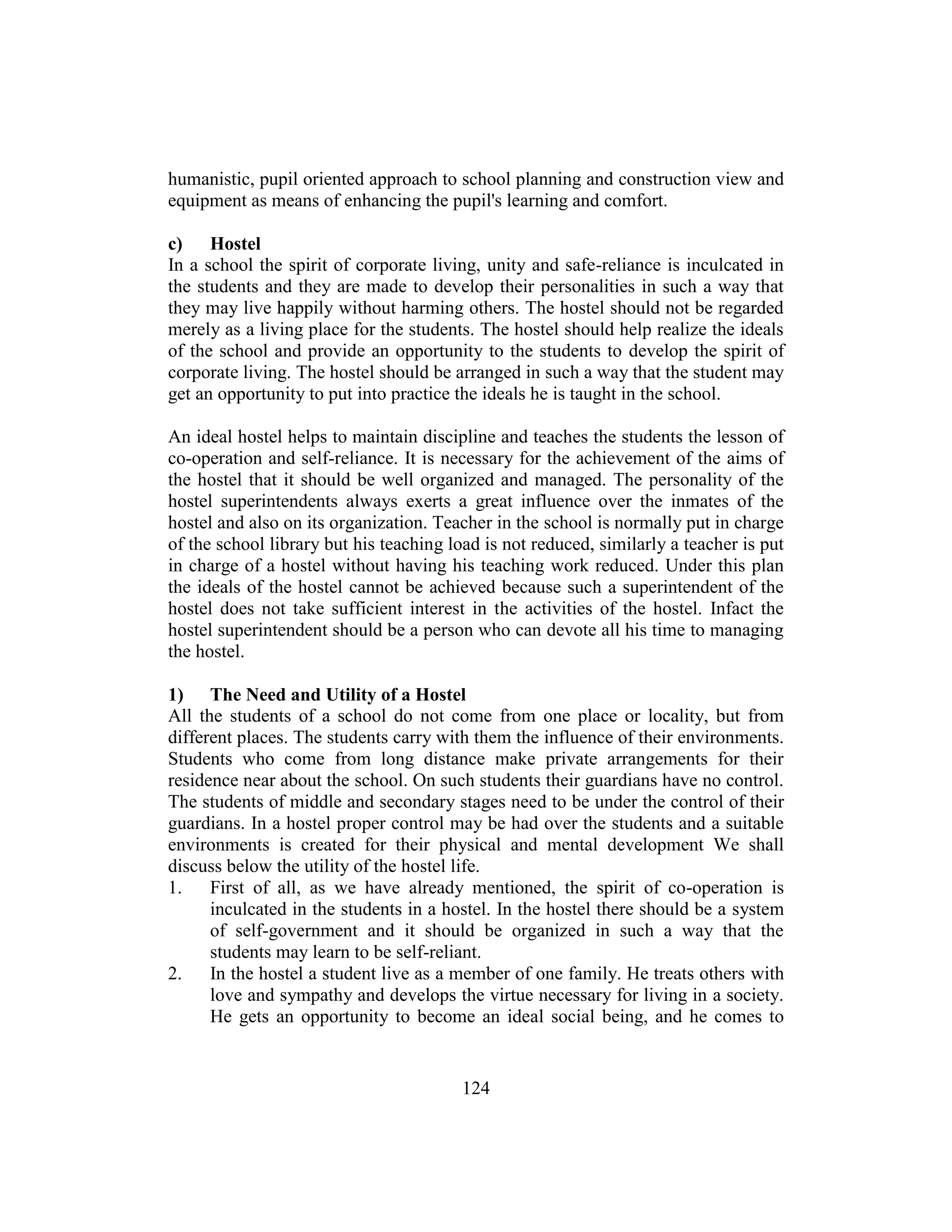 124
humanistic, pupil oriented approach to school planning and construction view and
equipment as means of enhancing the pupil's learning and comfort.
c) Hostel
In a school the spirit of corporate living, unity and safe-reliance is inculcated in
the students and they are made to develop their personalities in such a way that
they may live happily without harming others. The hostel should not be regarded
merely as a living place for the students. The hostel should help realize the ideals
of the school and provide an opportunity to the students to develop the spirit of
corporate living. The hostel should be arranged in such a way that the student may
get an opportunity to put into practice the ideals he is taught in the school.
An ideal hostel helps to maintain discipline and teaches the students the lesson of
co-operation and self-reliance. It is necessary for the achievement of the aims of
the hostel that it should be well organized and managed. The personality of the
hostel superintendents always exerts a great influence over the inmates of the
hostel and also on its organization. Teacher in the school is normally put in charge
of the school library but his teaching load is not reduced, similarly a teacher is put
in charge of a hostel without having his teaching work reduced. Under this plan
the ideals of the hostel cannot be achieved because such a superintendent of the
hostel does not take sufficient interest in the activities of the hostel. Infact the
hostel superintendent should be a person who can devote all his time to managing
the hostel.
1) The Need and Utility of a Hostel
All the students of a school do not come from one place or locality, but from
different places. The students carry with them the influence of their environments.
Students who come from long distance make private arrangements for their
residence near about the school. On such students their guardians have no control.
The students of middle and secondary stages need to be under the control of their
guardians. In a hostel proper control may be had over the students and a suitable
environments is created for their physical and mental development We shall
discuss below the utility of the hostel life.
1. First of all, as we have already mentioned, the spirit of co-operation is
inculcated in the students in a hostel. In the hostel there should be a system
of self-government and it should be organized in such a way that the
students may learn to be self-reliant.
2. In the hostel a student live as a member of one family. He treats others with
love and sympathy and develops the virtue necessary for living in a society.
He gets an opportunity to become an ideal social being, and he comes to
 