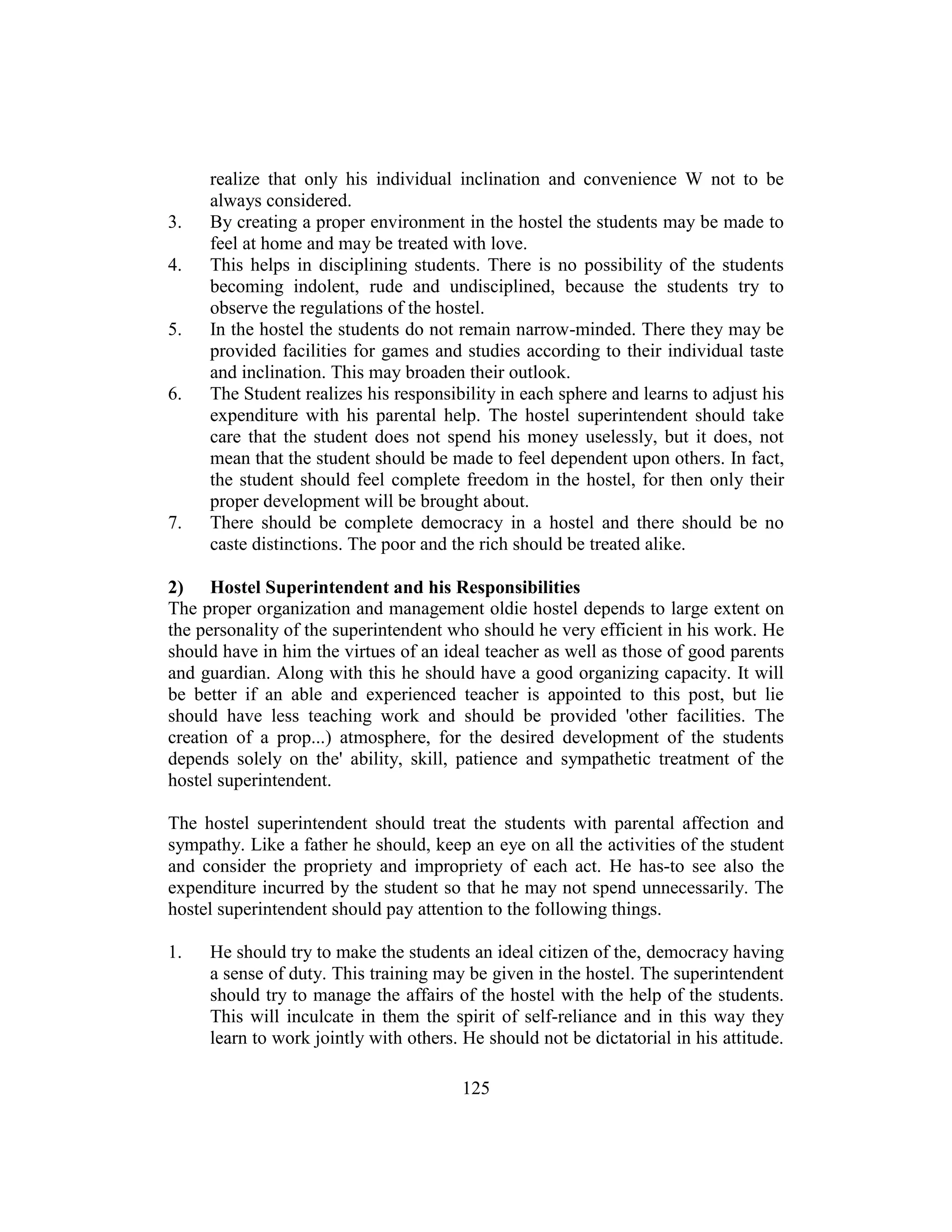 125
realize that only his individual inclination and convenience W not to be
always considered.
3. By creating a proper environment in the hostel the students may be made to
feel at home and may be treated with love.
4. This helps in disciplining students. There is no possibility of the students
becoming indolent, rude and undisciplined, because the students try to
observe the regulations of the hostel.
5. In the hostel the students do not remain narrow-minded. There they may be
provided facilities for games and studies according to their individual taste
and inclination. This may broaden their outlook.
6. The Student realizes his responsibility in each sphere and learns to adjust his
expenditure with his parental help. The hostel superintendent should take
care that the student does not spend his money uselessly, but it does, not
mean that the student should be made to feel dependent upon others. In fact,
the student should feel complete freedom in the hostel, for then only their
proper development will be brought about.
7. There should be complete democracy in a hostel and there should be no
caste distinctions. The poor and the rich should be treated alike.
2) Hostel Superintendent and his Responsibilities
The proper organization and management oldie hostel depends to large extent on
the personality of the superintendent who should he very efficient in his work. He
should have in him the virtues of an ideal teacher as well as those of good parents
and guardian. Along with this he should have a good organizing capacity. It will
be better if an able and experienced teacher is appointed to this post, but lie
should have less teaching work and should be provided 'other facilities. The
creation of a prop...) atmosphere, for the desired development of the students
depends solely on the' ability, skill, patience and sympathetic treatment of the
hostel superintendent.
The hostel superintendent should treat the students with parental affection and
sympathy. Like a father he should, keep an eye on all the activities of the student
and consider the propriety and impropriety of each act. He has-to see also the
expenditure incurred by the student so that he may not spend unnecessarily. The
hostel superintendent should pay attention to the following things.
1. He should try to make the students an ideal citizen of the, democracy having
a sense of duty. This training may be given in the hostel. The superintendent
should try to manage the affairs of the hostel with the help of the students.
This will inculcate in them the spirit of self-reliance and in this way they
learn to work jointly with others. He should not be dictatorial in his attitude.
 