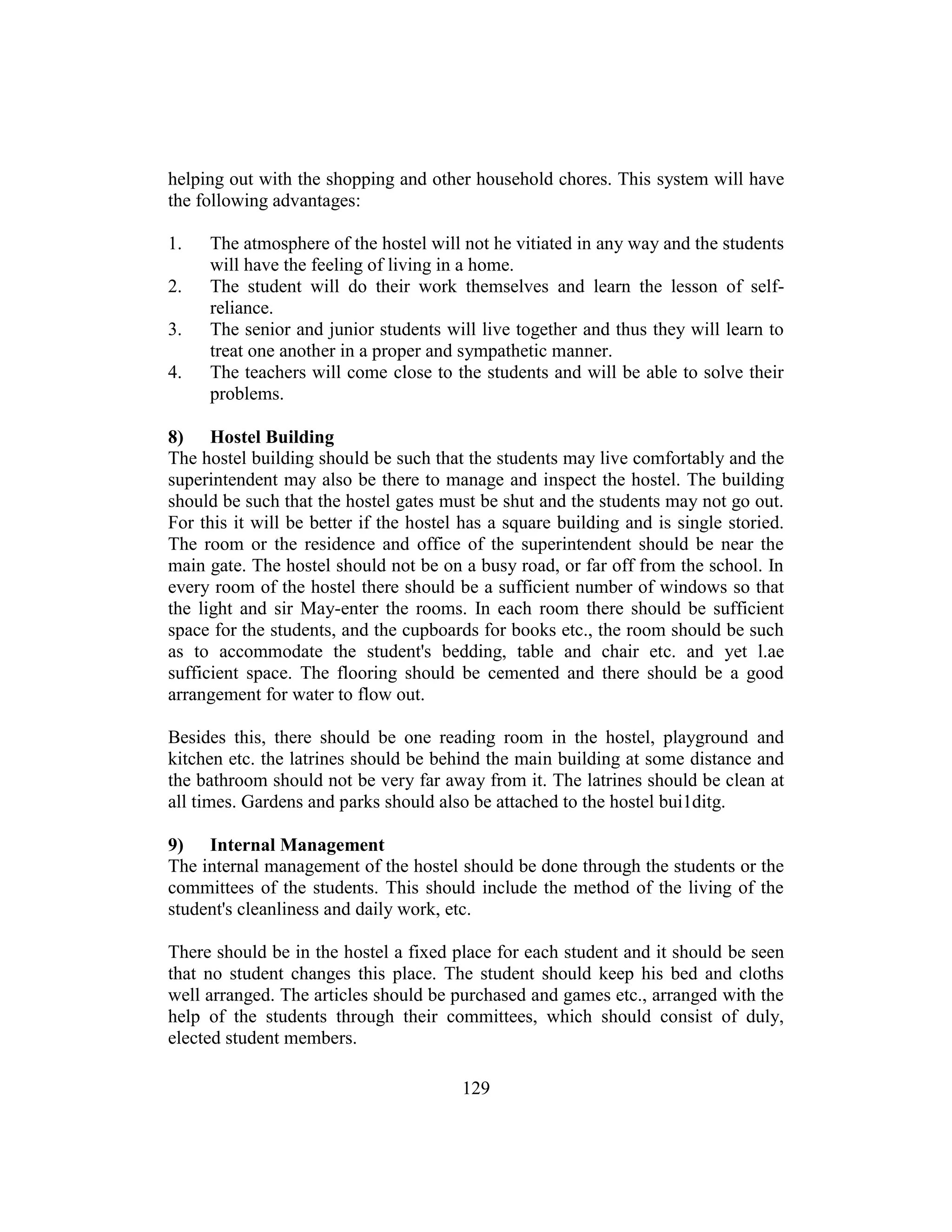 129
helping out with the shopping and other household chores. This system will have
the following advantages:
1. The atmosphere of the hostel will not he vitiated in any way and the students
will have the feeling of living in a home.
2. The student will do their work themselves and learn the lesson of self-
reliance.
3. The senior and junior students will live together and thus they will learn to
treat one another in a proper and sympathetic manner.
4. The teachers will come close to the students and will be able to solve their
problems.
8) Hostel Building
The hostel building should be such that the students may live comfortably and the
superintendent may also be there to manage and inspect the hostel. The building
should be such that the hostel gates must be shut and the students may not go out.
For this it will be better if the hostel has a square building and is single storied.
The room or the residence and office of the superintendent should be near the
main gate. The hostel should not be on a busy road, or far off from the school. In
every room of the hostel there should be a sufficient number of windows so that
the light and sir May-enter the rooms. In each room there should be sufficient
space for the students, and the cupboards for books etc., the room should be such
as to accommodate the student's bedding, table and chair etc. and yet l.ae
sufficient space. The flooring should be cemented and there should be a good
arrangement for water to flow out.
Besides this, there should be one reading room in the hostel, playground and
kitchen etc. the latrines should be behind the main building at some distance and
the bathroom should not be very far away from it. The latrines should be clean at
all times. Gardens and parks should also be attached to the hostel bui1ditg.
9) Internal Management
The internal management of the hostel should be done through the students or the
committees of the students. This should include the method of the living of the
student's cleanliness and daily work, etc.
There should be in the hostel a fixed place for each student and it should be seen
that no student changes this place. The student should keep his bed and cloths
well arranged. The articles should be purchased and games etc., arranged with the
help of the students through their committees, which should consist of duly,
elected student members.
 