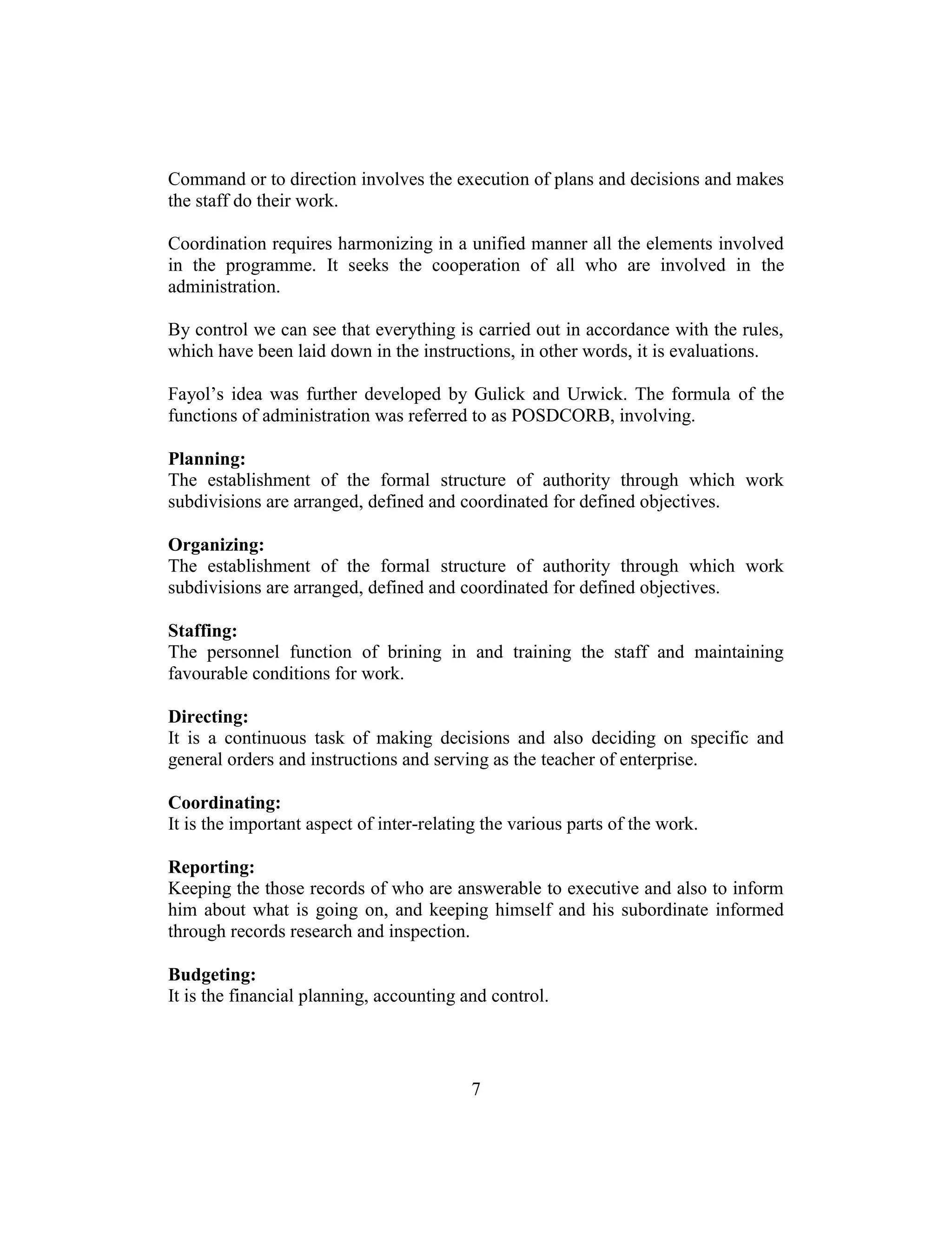 7
Command or to direction involves the execution of plans and decisions and makes
the staff do their work.
Coordination requires harmonizing in a unified manner all the elements involved
in the programme. It seeks the cooperation of all who are involved in the
administration.
By control we can see that everything is carried out in accordance with the rules,
which have been laid down in the instructions, in other words, it is evaluations.
Fayol’s idea was further developed by Gulick and Urwick. The formula of the
functions of administration was referred to as POSDCORB, involving.
Planning:
The establishment of the formal structure of authority through which work
subdivisions are arranged, defined and coordinated for defined objectives.
Organizing:
The establishment of the formal structure of authority through which work
subdivisions are arranged, defined and coordinated for defined objectives.
Staffing:
The personnel function of brining in and training the staff and maintaining
favourable conditions for work.
Directing:
It is a continuous task of making decisions and also deciding on specific and
general orders and instructions and serving as the teacher of enterprise.
Coordinating:
It is the important aspect of inter-relating the various parts of the work.
Reporting:
Keeping the those records of who are answerable to executive and also to inform
him about what is going on, and keeping himself and his subordinate informed
through records research and inspection.
Budgeting:
It is the financial planning, accounting and control.
 