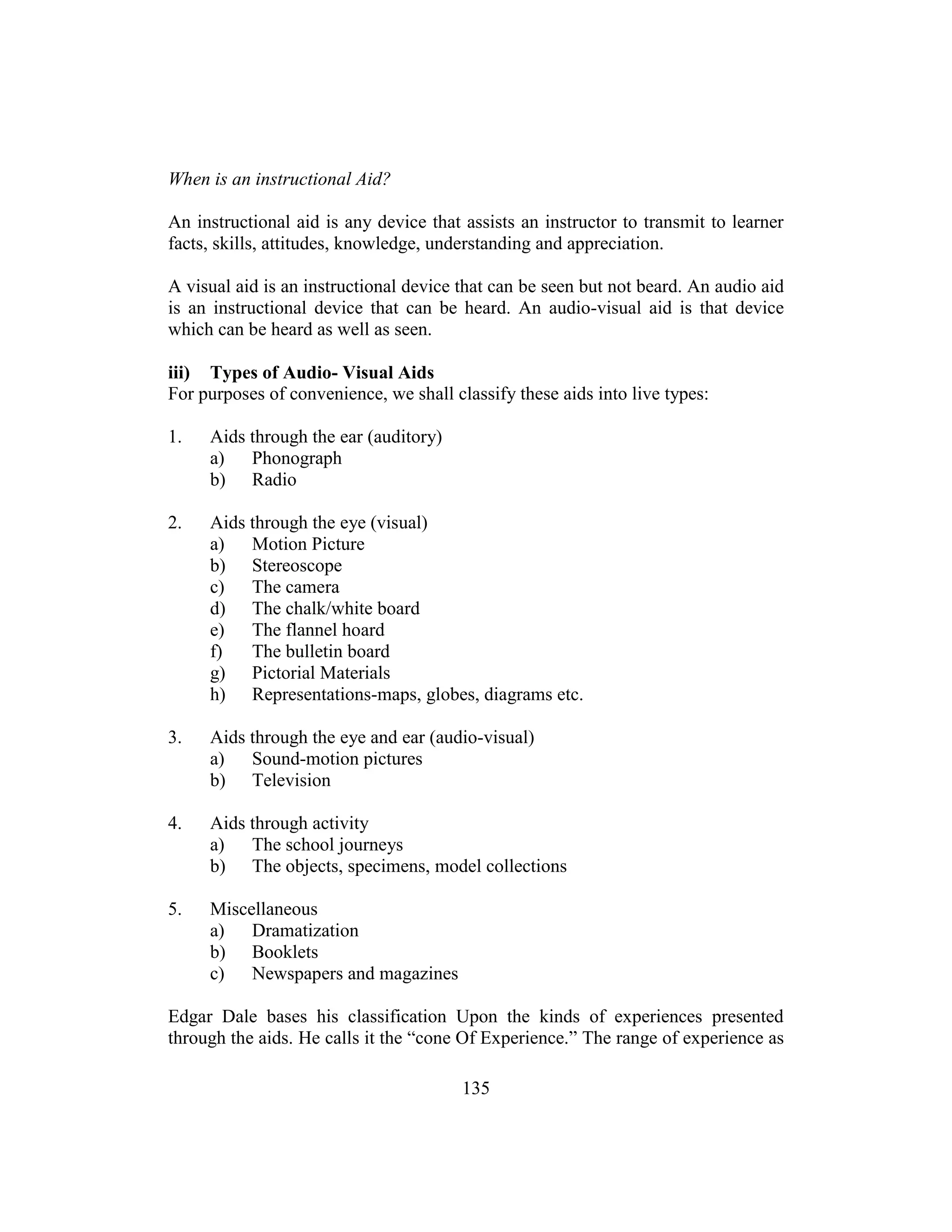 135
When is an instructional Aid?
An instructional aid is any device that assists an instructor to transmit to learner
facts, skills, attitudes, knowledge, understanding and appreciation.
A visual aid is an instructional device that can be seen but not beard. An audio aid
is an instructional device that can be heard. An audio-visual aid is that device
which can be heard as well as seen.
iii) Types of Audio- Visual Aids
For purposes of convenience, we shall classify these aids into live types:
1. Aids through the ear (auditory)
a) Phonograph
b) Radio
2. Aids through the eye (visual)
a) Motion Picture
b) Stereoscope
c) The camera
d) The chalk/white board
e) The flannel hoard
f) The bulletin board
g) Pictorial Materials
h) Representations-maps, globes, diagrams etc.
3. Aids through the eye and ear (audio-visual)
a) Sound-motion pictures
b) Television
4. Aids through activity
a) The school journeys
b) The objects, specimens, model collections
5. Miscellaneous
a) Dramatization
b) Booklets
c) Newspapers and magazines
Edgar Dale bases his classification Upon the kinds of experiences presented
through the aids. He calls it the “cone Of Experience.” The range of experience as
 