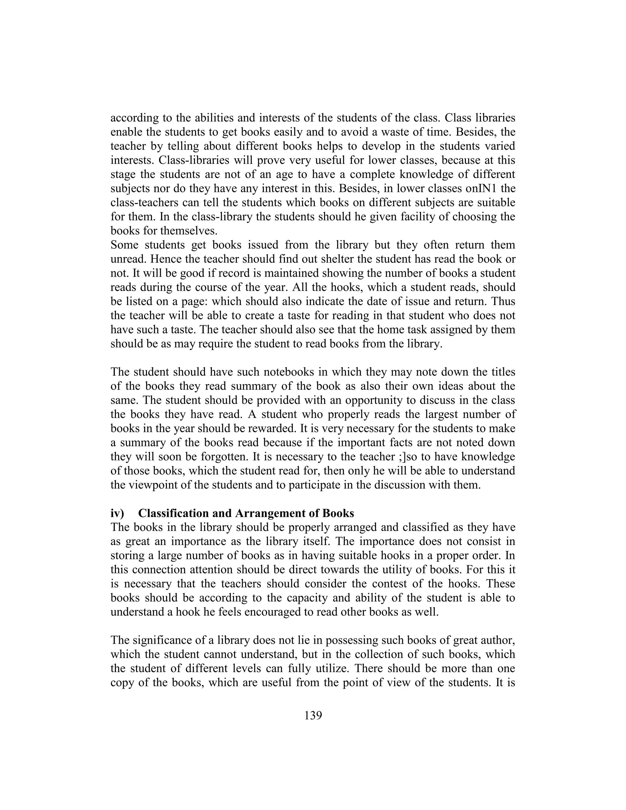 139
according to the abilities and interests of the students of the class. Class libraries
enable the students to get books easily and to avoid a waste of time. Besides, the
teacher by telling about different books helps to develop in the students varied
interests. Class-libraries will prove very useful for lower classes, because at this
stage the students are not of an age to have a complete knowledge of different
subjects nor do they have any interest in this. Besides, in lower classes onIN1 the
class-teachers can tell the students which books on different subjects are suitable
for them. In the class-library the students should he given facility of choosing the
books for themselves.
Some students get books issued from the library but they often return them
unread. Hence the teacher should find out shelter the student has read the book or
not. It will be good if record is maintained showing the number of books a student
reads during the course of the year. All the hooks, which a student reads, should
be listed on a page: which should also indicate the date of issue and return. Thus
the teacher will be able to create a taste for reading in that student who does not
have such a taste. The teacher should also see that the home task assigned by them
should be as may require the student to read books from the library.
The student should have such notebooks in which they may note down the titles
of the books they read summary of the book as also their own ideas about the
same. The student should be provided with an opportunity to discuss in the class
the books they have read. A student who properly reads the largest number of
books in the year should be rewarded. It is very necessary for the students to make
a summary of the books read because if the important facts are not noted down
they will soon be forgotten. It is necessary to the teacher ;]so to have knowledge
of those books, which the student read for, then only he will be able to understand
the viewpoint of the students and to participate in the discussion with them.
iv) Classification and Arrangement of Books
The books in the library should be properly arranged and classified as they have
as great an importance as the library itself. The importance does not consist in
storing a large number of books as in having suitable hooks in a proper order. In
this connection attention should be direct towards the utility of books. For this it
is necessary that the teachers should consider the contest of the hooks. These
books should be according to the capacity and ability of the student is able to
understand a hook he feels encouraged to read other books as well.
The significance of a library does not lie in possessing such books of great author,
which the student cannot understand, but in the collection of such books, which
the student of different levels can fully utilize. There should be more than one
copy of the books, which are useful from the point of view of the students. It is
 