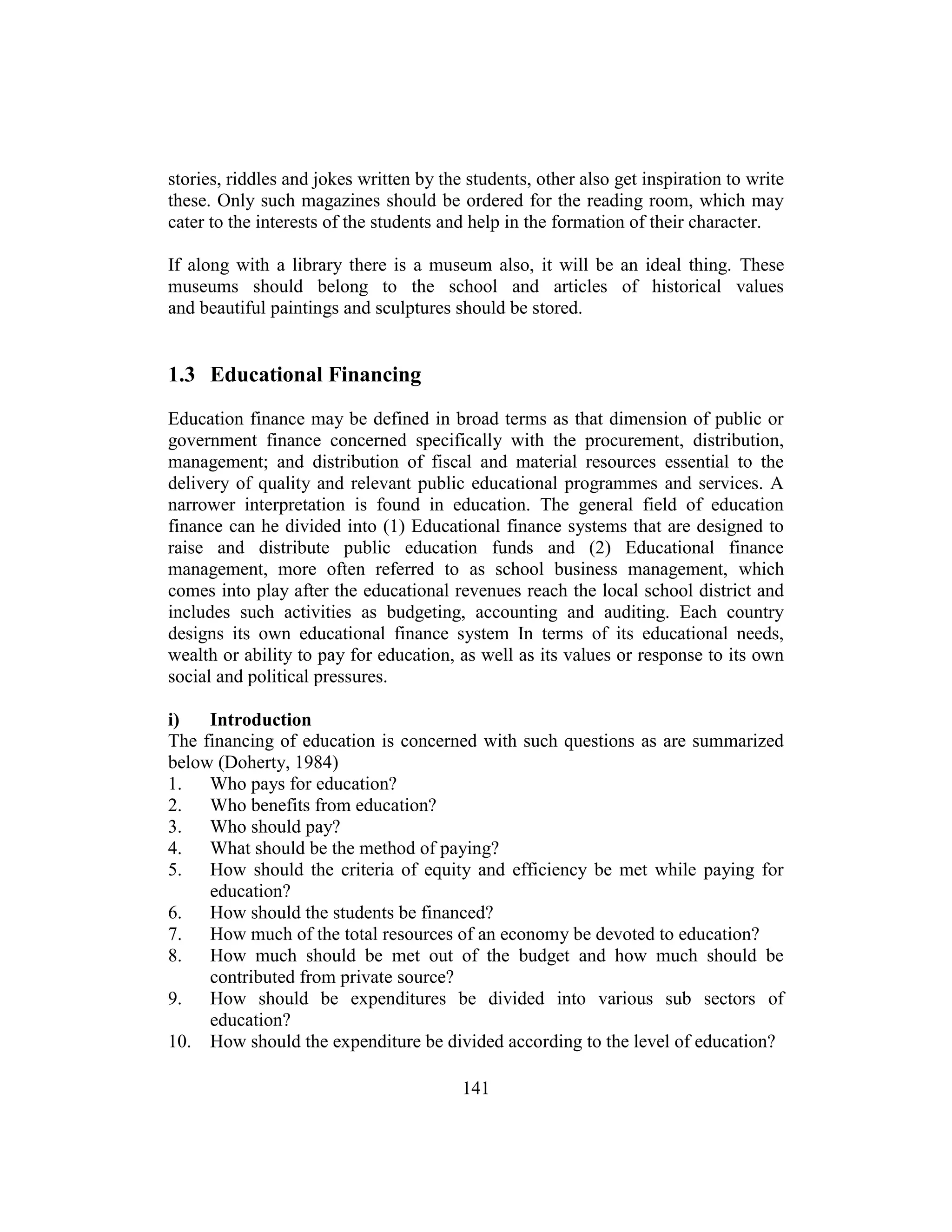 141
stories, riddles and jokes written by the students, other also get inspiration to write
these. Only such magazines should be ordered for the reading room, which may
cater to the interests of the students and help in the formation of their character.
If along with a library there is a museum also, it will be an ideal thing. These
museums should belong to the school and articles of historical values
and beautiful paintings and sculptures should be stored.
1.3 Educational Financing
Education finance may be defined in broad terms as that dimension of public or
government finance concerned specifically with the procurement, distribution,
management; and distribution of fiscal and material resources essential to the
delivery of quality and relevant public educational programmes and services. A
narrower interpretation is found in education. The general field of education
finance can he divided into (1) Educational finance systems that are designed to
raise and distribute public education funds and (2) Educational finance
management, more often referred to as school business management, which
comes into play after the educational revenues reach the local school district and
includes such activities as budgeting, accounting and auditing. Each country
designs its own educational finance system In terms of its educational needs,
wealth or ability to pay for education, as well as its values or response to its own
social and political pressures.
i) Introduction
The financing of education is concerned with such questions as are summarized
below (Doherty, 1984)
1. Who pays for education?
2. Who benefits from education?
3. Who should pay?
4. What should be the method of paying?
5. How should the criteria of equity and efficiency be met while paying for
education?
6. How should the students be financed?
7. How much of the total resources of an economy be devoted to education?
8. How much should be met out of the budget and how much should be
contributed from private source?
9. How should be expenditures be divided into various sub sectors of
education?
10. How should the expenditure be divided according to the level of education?
 