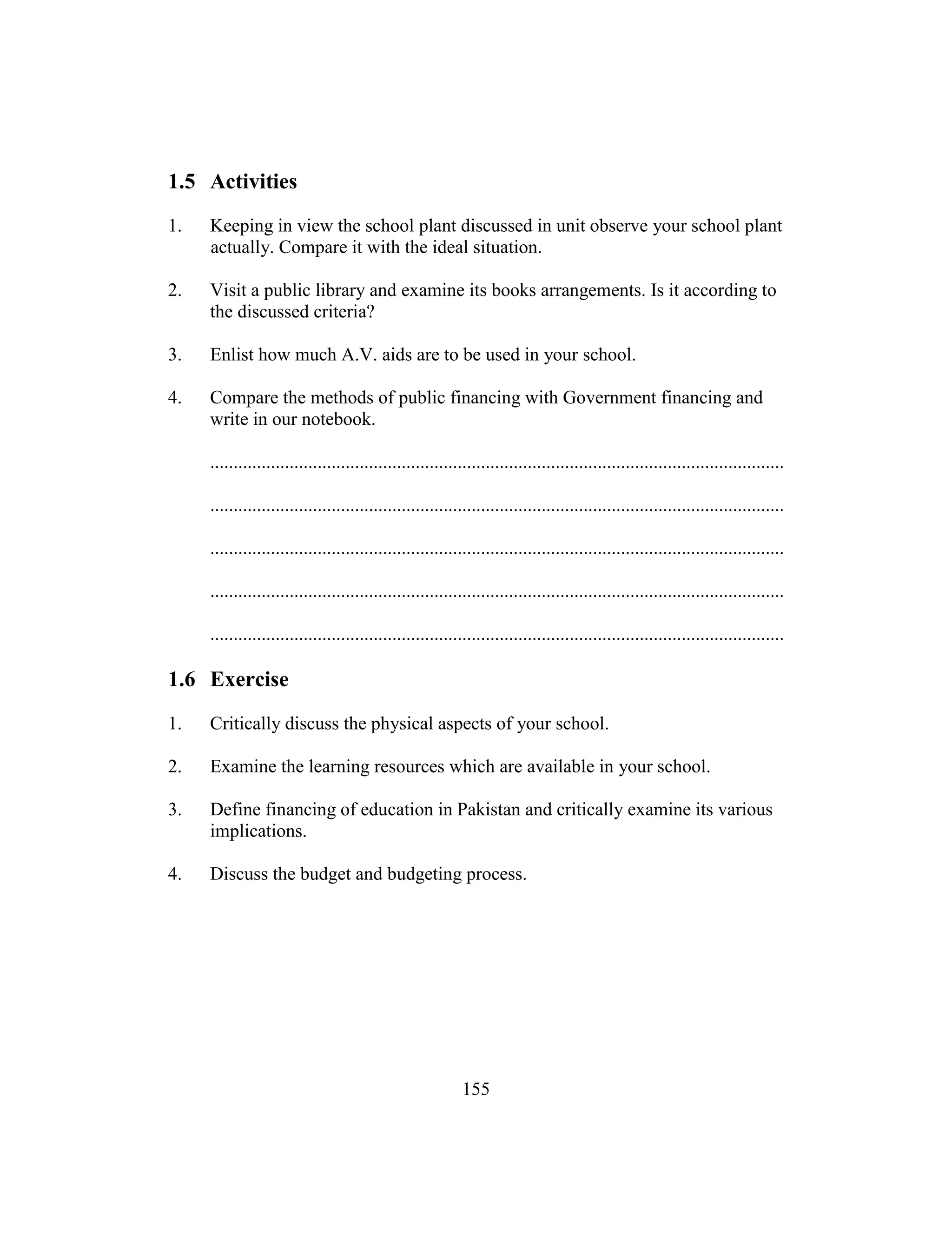 155
1.5 Activities
1. Keeping in view the school plant discussed in unit observe your school plant
actually. Compare it with the ideal situation.
2. Visit a public library and examine its books arrangements. Is it according to
the discussed criteria?
3. Enlist how much A.V. aids are to be used in your school.
4. Compare the methods of public financing with Government financing and
write in our notebook.
...........................................................................................................................
...........................................................................................................................
...........................................................................................................................
...........................................................................................................................
...........................................................................................................................
1.6 Exercise
1. Critically discuss the physical aspects of your school.
2. Examine the learning resources which are available in your school.
3. Define financing of education in Pakistan and critically examine its various
implications.
4. Discuss the budget and budgeting process.
 