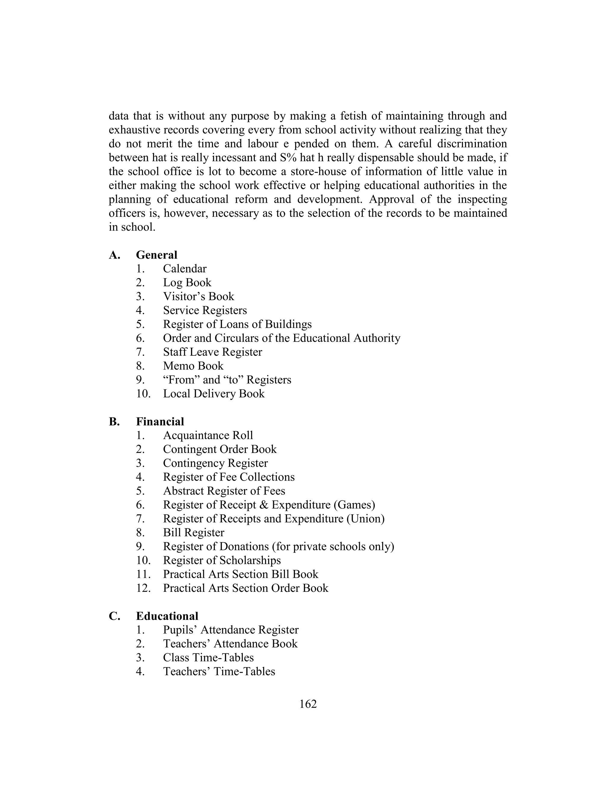 162
data that is without any purpose by making a fetish of maintaining through and
exhaustive records covering every from school activity without realizing that they
do not merit the time and labour e pended on them. A careful discrimination
between hat is really incessant and S% hat h really dispensable should be made, if
the school office is lot to become a store-house of information of little value in
either making the school work effective or helping educational authorities in the
planning of educational reform and development. Approval of the inspecting
officers is, however, necessary as to the selection of the records to be maintained
in school.
A. General
1. Calendar
2. Log Book
3. Visitor’s Book
4. Service Registers
5. Register of Loans of Buildings
6. Order and Circulars of the Educational Authority
7. Staff Leave Register
8. Memo Book
9. “From” and “to” Registers
10. Local Delivery Book
B. Financial
1. Acquaintance Roll
2. Contingent Order Book
3. Contingency Register
4. Register of Fee Collections
5. Abstract Register of Fees
6. Register of Receipt & Expenditure (Games)
7. Register of Receipts and Expenditure (Union)
8. Bill Register
9. Register of Donations (for private schools only)
10. Register of Scholarships
11. Practical Arts Section Bill Book
12. Practical Arts Section Order Book
C. Educational
1. Pupils’ Attendance Register
2. Teachers’ Attendance Book
3. Class Time-Tables
4. Teachers’ Time-Tables
 