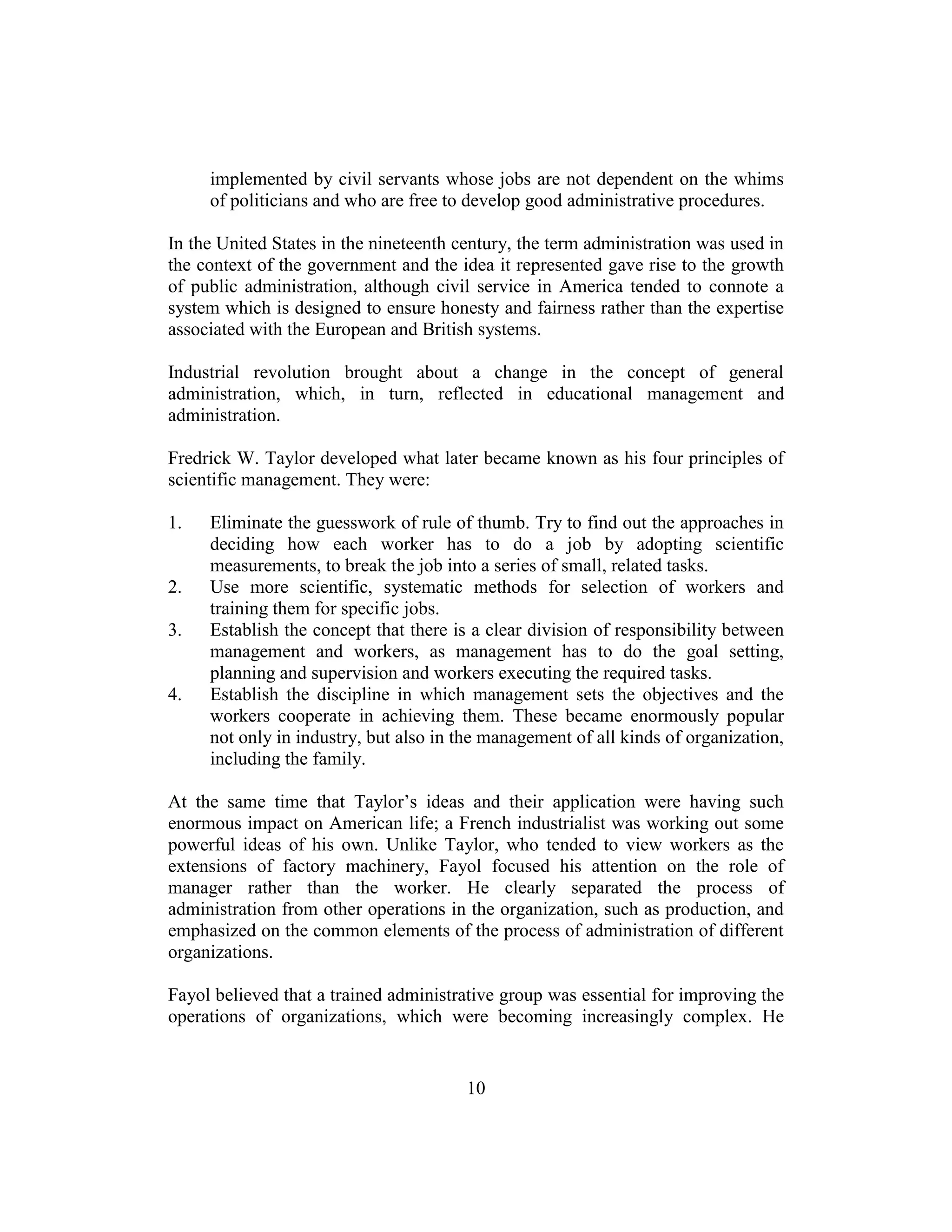 10
implemented by civil servants whose jobs are not dependent on the whims
of politicians and who are free to develop good administrative procedures.
In the United States in the nineteenth century, the term administration was used in
the context of the government and the idea it represented gave rise to the growth
of public administration, although civil service in America tended to connote a
system which is designed to ensure honesty and fairness rather than the expertise
associated with the European and British systems.
Industrial revolution brought about a change in the concept of general
administration, which, in turn, reflected in educational management and
administration.
Fredrick W. Taylor developed what later became known as his four principles of
scientific management. They were:
1. Eliminate the guesswork of rule of thumb. Try to find out the approaches in
deciding how each worker has to do a job by adopting scientific
measurements, to break the job into a series of small, related tasks.
2. Use more scientific, systematic methods for selection of workers and
training them for specific jobs.
3. Establish the concept that there is a clear division of responsibility between
management and workers, as management has to do the goal setting,
planning and supervision and workers executing the required tasks.
4. Establish the discipline in which management sets the objectives and the
workers cooperate in achieving them. These became enormously popular
not only in industry, but also in the management of all kinds of organization,
including the family.
At the same time that Taylor’s ideas and their application were having such
enormous impact on American life; a French industrialist was working out some
powerful ideas of his own. Unlike Taylor, who tended to view workers as the
extensions of factory machinery, Fayol focused his attention on the role of
manager rather than the worker. He clearly separated the process of
administration from other operations in the organization, such as production, and
emphasized on the common elements of the process of administration of different
organizations.
Fayol believed that a trained administrative group was essential for improving the
operations of organizations, which were becoming increasingly complex. He
 