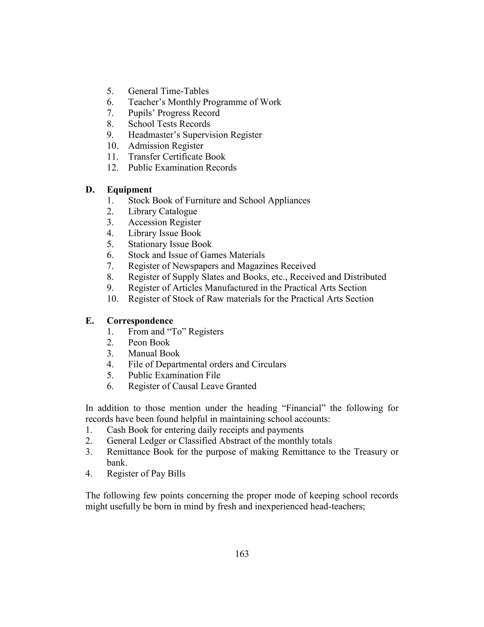 163
5. General Time-Tables
6. Teacher’s Monthly Programme of Work
7. Pupils’ Progress Record
8. School Tests Records
9. Headmaster’s Supervision Register
10. Admission Register
11. Transfer Certificate Book
12. Public Examination Records
D. Equipment
1. Stock Book of Furniture and School Appliances
2. Library Catalogue
3. Accession Register
4. Library Issue Book
5. Stationary Issue Book
6. Stock and Issue of Games Materials
7. Register of Newspapers and Magazines Received
8. Register of Supply Slates and Books, etc., Received and Distributed
9. Register of Articles Manufactured in the Practical Arts Section
10. Register of Stock of Raw materials for the Practical Arts Section
E. Correspondence
1. From and “To” Registers
2. Peon Book
3. Manual Book
4. File of Departmental orders and Circulars
5. Public Examination File
6. Register of Causal Leave Granted
In addition to those mention under the heading “Financial” the following for
records have been found helpful in maintaining school accounts:
1. Cash Book for entering daily receipts and payments
2. General Ledger or Classified Abstract of the monthly totals
3. Remittance Book for the purpose of making Remittance to the Treasury or
bank.
4. Register of Pay Bills
The following few points concerning the proper mode of keeping school records
might usefully be born in mind by fresh and inexperienced head-teachers;
 