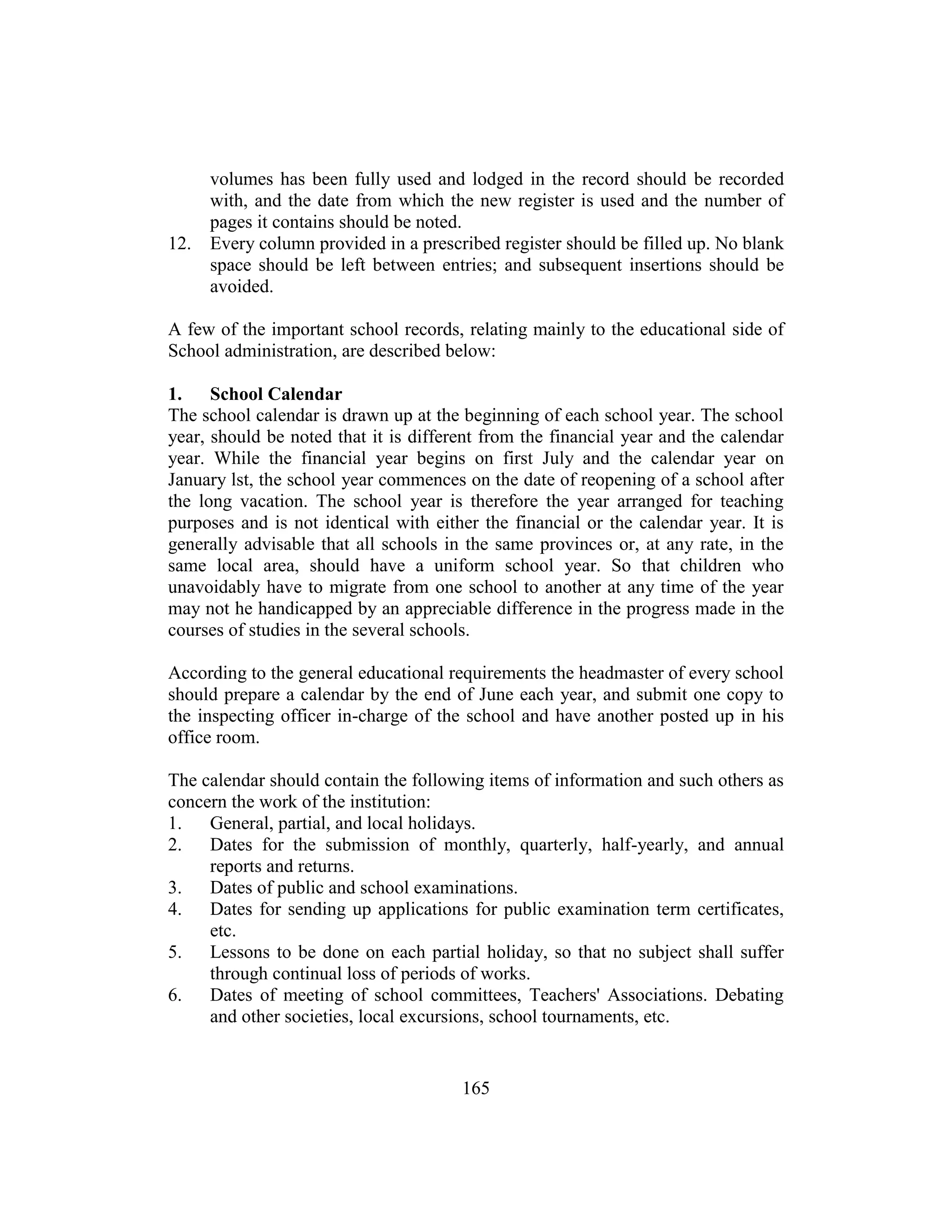 165
volumes has been fully used and lodged in the record should be recorded
with, and the date from which the new register is used and the number of
pages it contains should be noted.
12. Every column provided in a prescribed register should be filled up. No blank
space should be left between entries; and subsequent insertions should be
avoided.
A few of the important school records, relating mainly to the educational side of
School administration, are described below:
1. School Calendar
The school calendar is drawn up at the beginning of each school year. The school
year, should be noted that it is different from the financial year and the calendar
year. While the financial year begins on first July and the calendar year on
January lst, the school year commences on the date of reopening of a school after
the long vacation. The school year is therefore the year arranged for teaching
purposes and is not identical with either the financial or the calendar year. It is
generally advisable that all schools in the same provinces or, at any rate, in the
same local area, should have a uniform school year. So that children who
unavoidably have to migrate from one school to another at any time of the year
may not he handicapped by an appreciable difference in the progress made in the
courses of studies in the several schools.
According to the general educational requirements the headmaster of every school
should prepare a calendar by the end of June each year, and submit one copy to
the inspecting officer in-charge of the school and have another posted up in his
office room.
The calendar should contain the following items of information and such others as
concern the work of the institution:
1. General, partial, and local holidays.
2. Dates for the submission of monthly, quarterly, half-yearly, and annual
reports and returns.
3. Dates of public and school examinations.
4. Dates for sending up applications for public examination term certificates,
etc.
5. Lessons to be done on each partial holiday, so that no subject shall suffer
through continual loss of periods of works.
6. Dates of meeting of school committees, Teachers' Associations. Debating
and other societies, local excursions, school tournaments, etc.
 