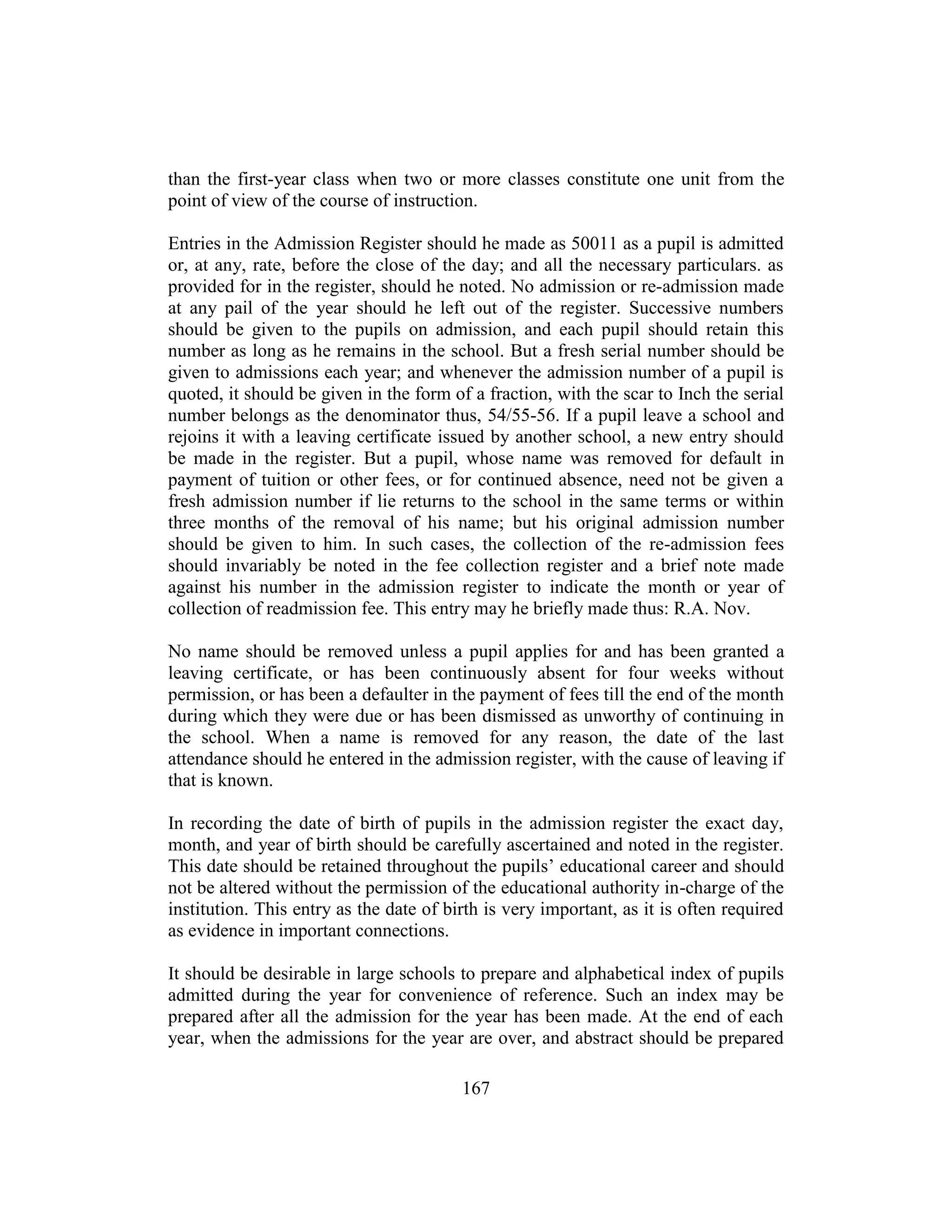 167
than the first-year class when two or more classes constitute one unit from the
point of view of the course of instruction.
Entries in the Admission Register should he made as 50011 as a pupil is admitted
or, at any, rate, before the close of the day; and all the necessary particulars. as
provided for in the register, should he noted. No admission or re-admission made
at any pail of the year should he left out of the register. Successive numbers
should be given to the pupils on admission, and each pupil should retain this
number as long as he remains in the school. But a fresh serial number should be
given to admissions each year; and whenever the admission number of a pupil is
quoted, it should be given in the form of a fraction, with the scar to Inch the serial
number belongs as the denominator thus, 54/55-56. If a pupil leave a school and
rejoins it with a leaving certificate issued by another school, a new entry should
be made in the register. But a pupil, whose name was removed for default in
payment of tuition or other fees, or for continued absence, need not be given a
fresh admission number if lie returns to the school in the same terms or within
three months of the removal of his name; but his original admission number
should be given to him. In such cases, the collection of the re-admission fees
should invariably be noted in the fee collection register and a brief note made
against his number in the admission register to indicate the month or year of
collection of readmission fee. This entry may he briefly made thus: R.A. Nov.
No name should be removed unless a pupil applies for and has been granted a
leaving certificate, or has been continuously absent for four weeks without
permission, or has been a defaulter in the payment of fees till the end of the month
during which they were due or has been dismissed as unworthy of continuing in
the school. When a name is removed for any reason, the date of the last
attendance should he entered in the admission register, with the cause of leaving if
that is known.
In recording the date of birth of pupils in the admission register the exact day,
month, and year of birth should be carefully ascertained and noted in the register.
This date should be retained throughout the pupils’ educational career and should
not be altered without the permission of the educational authority in-charge of the
institution. This entry as the date of birth is very important, as it is often required
as evidence in important connections.
It should be desirable in large schools to prepare and alphabetical index of pupils
admitted during the year for convenience of reference. Such an index may be
prepared after all the admission for the year has been made. At the end of each
year, when the admissions for the year are over, and abstract should be prepared
 