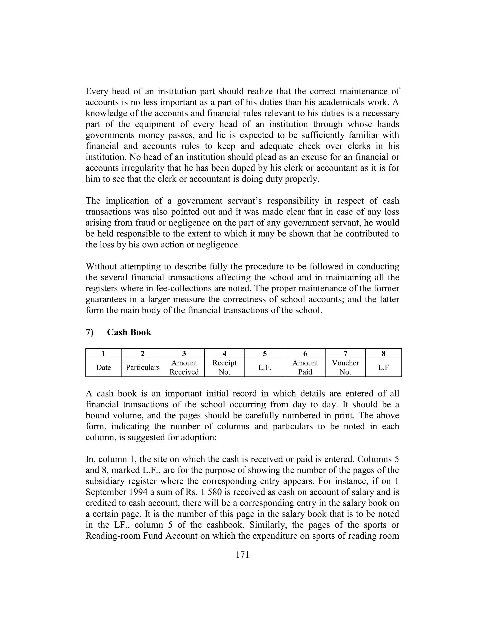 171
Every head of an institution part should realize that the correct maintenance of
accounts is no less important as a part of his duties than his academicals work. A
knowledge of the accounts and financial rules relevant to his duties is a necessary
part of the equipment of every head of an institution through whose hands
governments money passes, and lie is expected to be sufficiently familiar with
financial and accounts rules to keep and adequate check over clerks in his
institution. No head of an institution should plead as an excuse for an financial or
accounts irregularity that he has been duped by his clerk or accountant as it is for
him to see that the clerk or accountant is doing duty properly.
The implication of a government servant’s responsibility in respect of cash
transactions was also pointed out and it was made clear that in case of any loss
arising from fraud or negligence on the part of any government servant, he would
be held responsible to the extent to which it may be shown that he contributed to
the loss by his own action or negligence.
Without attempting to describe fully the procedure to be followed in conducting
the several financial transactions affecting the school and in maintaining all the
registers where in fee-collections are noted. The proper maintenance of the former
guarantees in a larger measure the correctness of school accounts; and the latter
form the main body of the financial transactions of the school.
7) Cash Book
1 2 3 4 5 6 7 8
Date Particulars
Amount
Received
Receipt
No.
L.F.
Amount
Paid
Voucher
No.
L.F
A cash book is an important initial record in which details are entered of all
financial transactions of the school occurring from day to day. It should be a
bound volume, and the pages should be carefully numbered in print. The above
form, indicating the number of columns and particulars to be noted in each
column, is suggested for adoption:
In, column 1, the site on which the cash is received or paid is entered. Columns 5
and 8, marked L.F., are for the purpose of showing the number of the pages of the
subsidiary register where the corresponding entry appears. For instance, if on 1
September 1994 a sum of Rs. 1 580 is received as cash on account of salary and is
credited to cash account, there will be a corresponding entry in the salary book on
a certain page. It is the number of this page in the salary book that is to be noted
in the LF., column 5 of the cashbook. Similarly, the pages of the sports or
Reading-room Fund Account on which the expenditure on sports of reading room
 