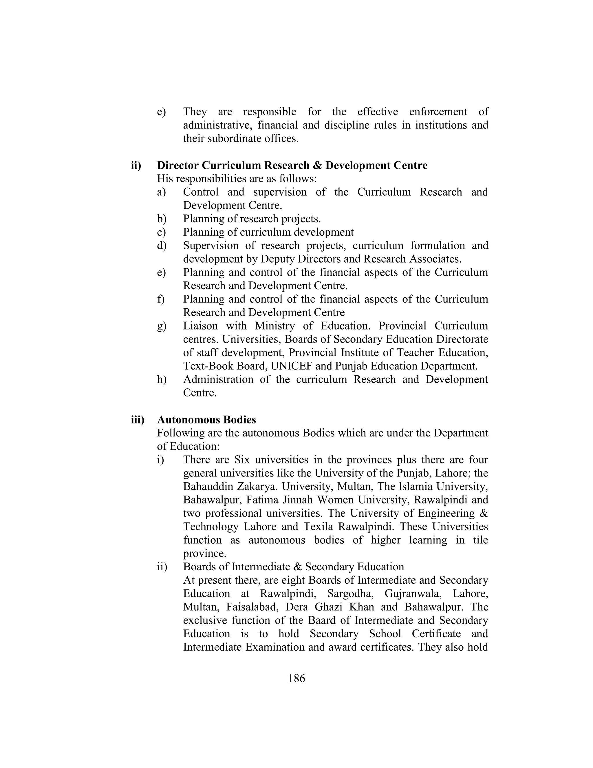 186
e) They are responsible for the effective enforcement of
administrative, financial and discipline rules in institutions and
their subordinate offices.
ii) Director Curriculum Research & Development Centre
His responsibilities are as follows:
a) Control and supervision of the Curriculum Research and
Development Centre.
b) Planning of research projects.
c) Planning of curriculum development
d) Supervision of research projects, curriculum formulation and
development by Deputy Directors and Research Associates.
e) Planning and control of the financial aspects of the Curriculum
Research and Development Centre.
f) Planning and control of the financial aspects of the Curriculum
Research and Development Centre
g) Liaison with Ministry of Education. Provincial Curriculum
centres. Universities, Boards of Secondary Education Directorate
of staff development, Provincial Institute of Teacher Education,
Text-Book Board, UNICEF and Punjab Education Department.
h) Administration of the curriculum Research and Development
Centre.
iii) Autonomous Bodies
Following are the autonomous Bodies which are under the Department
of Education:
i) There are Six universities in the provinces plus there are four
general universities like the University of the Punjab, Lahore; the
Bahauddin Zakarya. University, Multan, The lslamia University,
Bahawalpur, Fatima Jinnah Women University, Rawalpindi and
two professional universities. The University of Engineering &
Technology Lahore and Texila Rawalpindi. These Universities
function as autonomous bodies of higher learning in tile
province.
ii) Boards of Intermediate & Secondary Education
At present there, are eight Boards of Intermediate and Secondary
Education at Rawalpindi, Sargodha, Gujranwala, Lahore,
Multan, Faisalabad, Dera Ghazi Khan and Bahawalpur. The
exclusive function of the Baard of Intermediate and Secondary
Education is to hold Secondary School Certificate and
Intermediate Examination and award certificates. They also hold
 