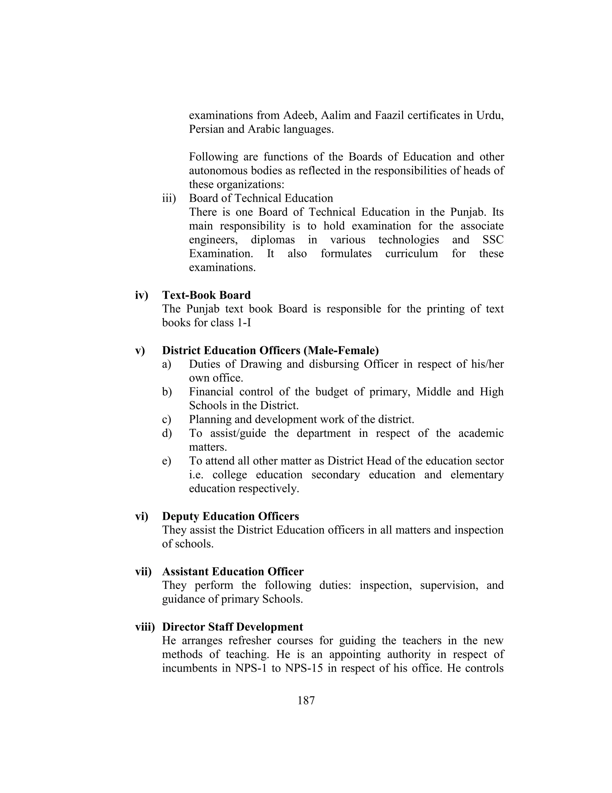 187
examinations from Adeeb, Aalim and Faazil certificates in Urdu,
Persian and Arabic languages.
Following are functions of the Boards of Education and other
autonomous bodies as reflected in the responsibilities of heads of
these organizations:
iii) Board of Technical Education
There is one Board of Technical Education in the Punjab. Its
main responsibility is to hold examination for the associate
engineers, diplomas in various technologies and SSC
Examination. It also formulates curriculum for these
examinations.
iv) Text-Book Board
The Punjab text book Board is responsible for the printing of text
books for class 1-I
v) District Education Officers (Male-Female)
a) Duties of Drawing and disbursing Officer in respect of his/her
own office.
b) Financial control of the budget of primary, Middle and High
Schools in the District.
c) Planning and development work of the district.
d) To assist/guide the department in respect of the academic
matters.
e) To attend all other matter as District Head of the education sector
i.e. college education secondary education and elementary
education respectively.
vi) Deputy Education Officers
They assist the District Education officers in all matters and inspection
of schools.
vii) Assistant Education Officer
They perform the following duties: inspection, supervision, and
guidance of primary Schools.
viii) Director Staff Development
He arranges refresher courses for guiding the teachers in the new
methods of teaching. He is an appointing authority in respect of
incumbents in NPS-1 to NPS-15 in respect of his office. He controls
 
