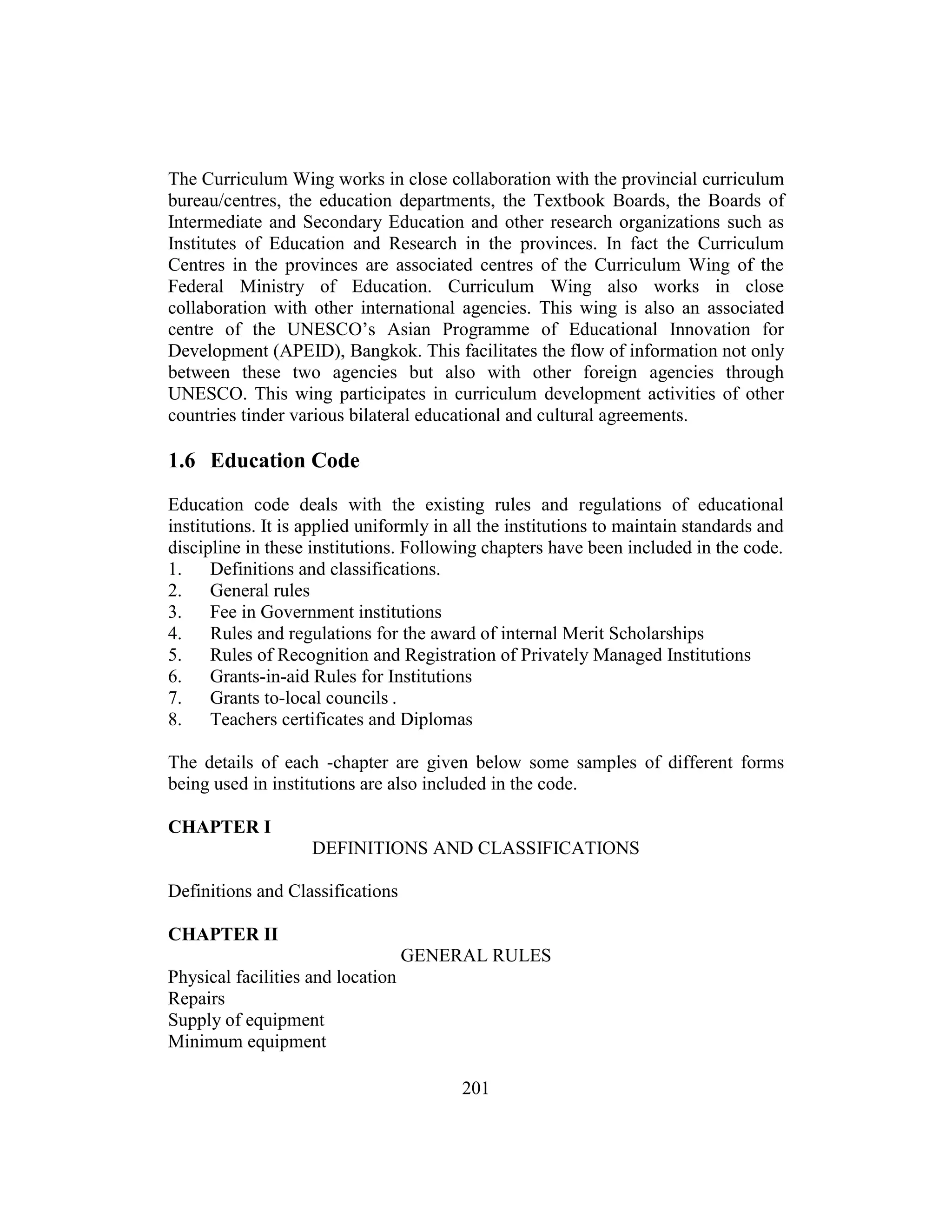 201
The Curriculum Wing works in close collaboration with the provincial curriculum
bureau/centres, the education departments, the Textbook Boards, the Boards of
Intermediate and Secondary Education and other research organizations such as
Institutes of Education and Research in the provinces. In fact the Curriculum
Centres in the provinces are associated centres of the Curriculum Wing of the
Federal Ministry of Education. Curriculum Wing also works in close
collaboration with other international agencies. This wing is also an associated
centre of the UNESCO’s Asian Programme of Educational Innovation for
Development (APEID), Bangkok. This facilitates the flow of information not only
between these two agencies but also with other foreign agencies through
UNESCO. This wing participates in curriculum development activities of other
countries tinder various bilateral educational and cultural agreements.
1.6 Education Code
Education code deals with the existing rules and regulations of educational
institutions. It is applied uniformly in all the institutions to maintain standards and
discipline in these institutions. Following chapters have been included in the code.
1. Definitions and classifications.
2. General rules
3. Fee in Government institutions
4. Rules and regulations for the award of internal Merit Scholarships
5. Rules of Recognition and Registration of Privately Managed Institutions
6. Grants-in-aid Rules for Institutions
7. Grants to-local councils .
8. Teachers certificates and Diplomas
The details of each -chapter are given below some samples of different forms
being used in institutions are also included in the code.
CHAPTER I
DEFINITIONS AND CLASSIFICATIONS
Definitions and Classifications
CHAPTER II
GENERAL RULES
Physical facilities and location
Repairs
Supply of equipment
Minimum equipment
 