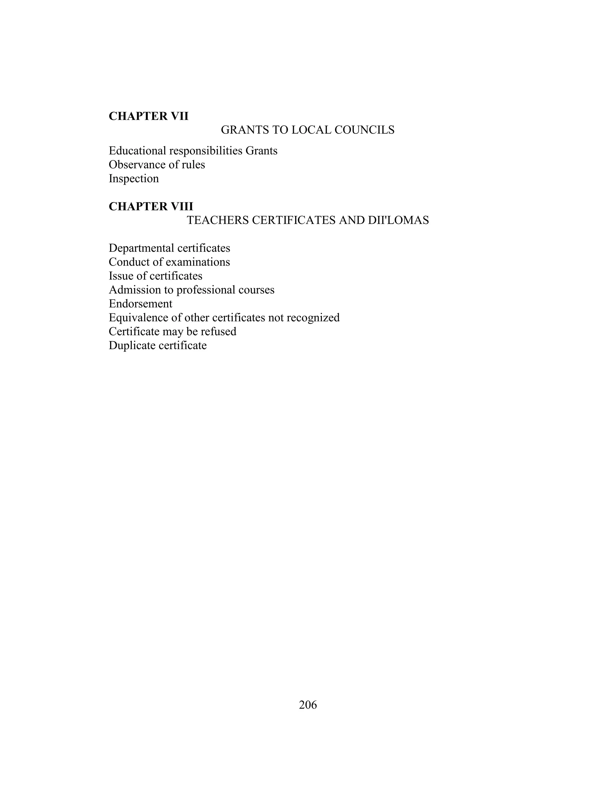 206
CHAPTER VII
GRANTS TO LOCAL COUNCILS
Educational responsibilities Grants
Observance of rules
Inspection
CHAPTER VIII
TEACHERS CERTIFICATES AND DII'LOMAS
Departmental certificates
Conduct of examinations
Issue of certificates
Admission to professional courses
Endorsement
Equivalence of other certificates not recognized
Certificate may be refused
Duplicate certificate
 