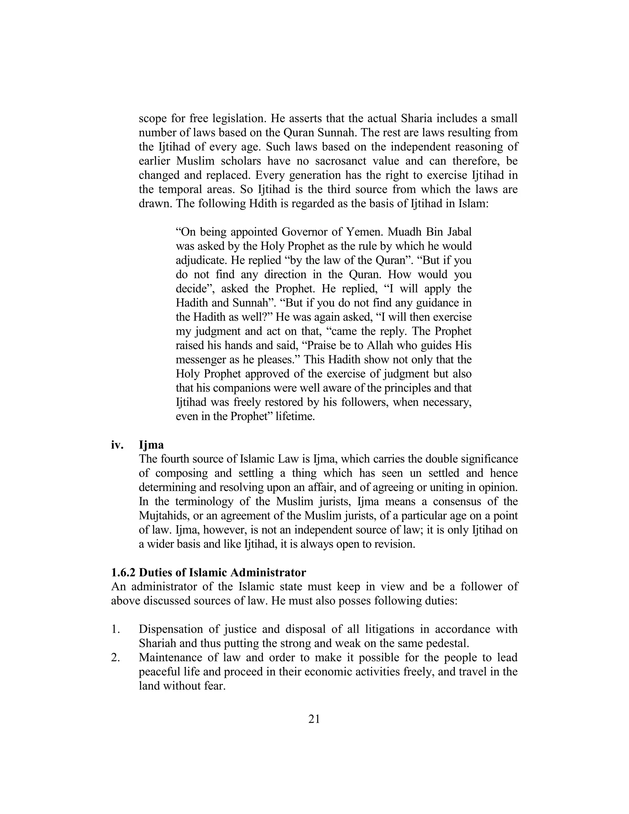 21
scope for free legislation. He asserts that the actual Sharia includes a small
number of laws based on the Quran Sunnah. The rest are laws resulting from
the Ijtihad of every age. Such laws based on the independent reasoning of
earlier Muslim scholars have no sacrosanct value and can therefore, be
changed and replaced. Every generation has the right to exercise Ijtihad in
the temporal areas. So Ijtihad is the third source from which the laws are
drawn. The following Hdith is regarded as the basis of Ijtihad in Islam:
“On being appointed Governor of Yemen. Muadh Bin Jabal
was asked by the Holy Prophet as the rule by which he would
adjudicate. He replied “by the law of the Quran”. “But if you
do not find any direction in the Quran. How would you
decide”, asked the Prophet. He replied, “I will apply the
Hadith and Sunnah”. “But if you do not find any guidance in
the Hadith as well?” He was again asked, “I will then exercise
my judgment and act on that, “came the reply. The Prophet
raised his hands and said, “Praise be to Allah who guides His
messenger as he pleases.” This Hadith show not only that the
Holy Prophet approved of the exercise of judgment but also
that his companions were well aware of the principles and that
Ijtihad was freely restored by his followers, when necessary,
even in the Prophet” lifetime.
iv. Ijma
The fourth source of Islamic Law is Ijma, which carries the double significance
of composing and settling a thing which has seen un settled and hence
determining and resolving upon an affair, and of agreeing or uniting in opinion.
In the terminology of the Muslim jurists, Ijma means a consensus of the
Mujtahids, or an agreement of the Muslim jurists, of a particular age on a point
of law. Ijma, however, is not an independent source of law; it is only Ijtihad on
a wider basis and like Ijtihad, it is always open to revision.
1.6.2 Duties of Islamic Administrator
An administrator of the Islamic state must keep in view and be a follower of
above discussed sources of law. He must also posses following duties:
1. Dispensation of justice and disposal of all litigations in accordance with
Shariah and thus putting the strong and weak on the same pedestal.
2. Maintenance of law and order to make it possible for the people to lead
peaceful life and proceed in their economic activities freely, and travel in the
land without fear.
 