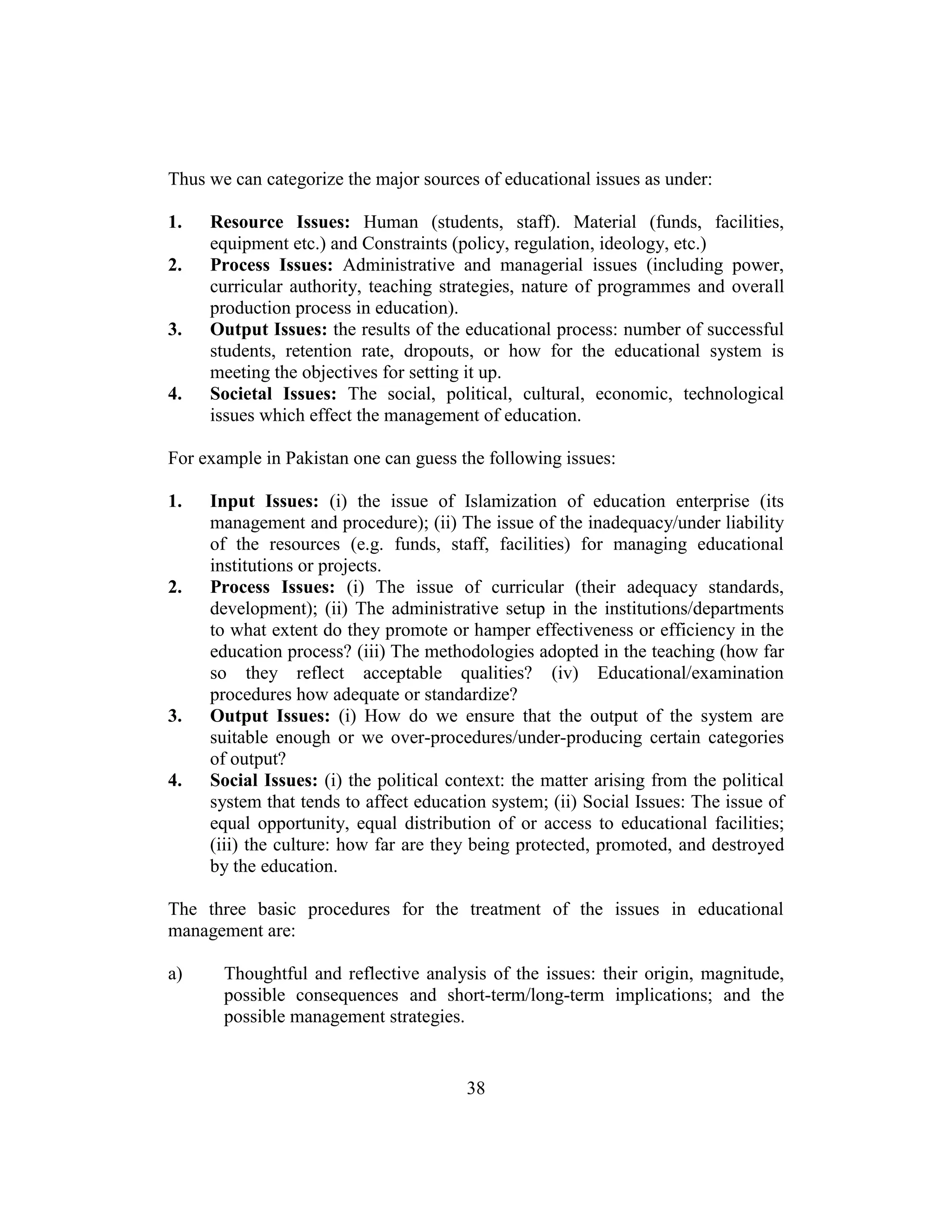 38
Thus we can categorize the major sources of educational issues as under:
1. Resource Issues: Human (students, staff). Material (funds, facilities,
equipment etc.) and Constraints (policy, regulation, ideology, etc.)
2. Process Issues: Administrative and managerial issues (including power,
curricular authority, teaching strategies, nature of programmes and overall
production process in education).
3. Output Issues: the results of the educational process: number of successful
students, retention rate, dropouts, or how for the educational system is
meeting the objectives for setting it up.
4. Societal Issues: The social, political, cultural, economic, technological
issues which effect the management of education.
For example in Pakistan one can guess the following issues:
1. Input Issues: (i) the issue of Islamization of education enterprise (its
management and procedure); (ii) The issue of the inadequacy/under liability
of the resources (e.g. funds, staff, facilities) for managing educational
institutions or projects.
2. Process Issues: (i) The issue of curricular (their adequacy standards,
development); (ii) The administrative setup in the institutions/departments
to what extent do they promote or hamper effectiveness or efficiency in the
education process? (iii) The methodologies adopted in the teaching (how far
so they reflect acceptable qualities? (iv) Educational/examination
procedures how adequate or standardize?
3. Output Issues: (i) How do we ensure that the output of the system are
suitable enough or we over-procedures/under-producing certain categories
of output?
4. Social Issues: (i) the political context: the matter arising from the political
system that tends to affect education system; (ii) Social Issues: The issue of
equal opportunity, equal distribution of or access to educational facilities;
(iii) the culture: how far are they being protected, promoted, and destroyed
by the education.
The three basic procedures for the treatment of the issues in educational
management are:
a) Thoughtful and reflective analysis of the issues: their origin, magnitude,
possible consequences and short-term/long-term implications; and the
possible management strategies.
 