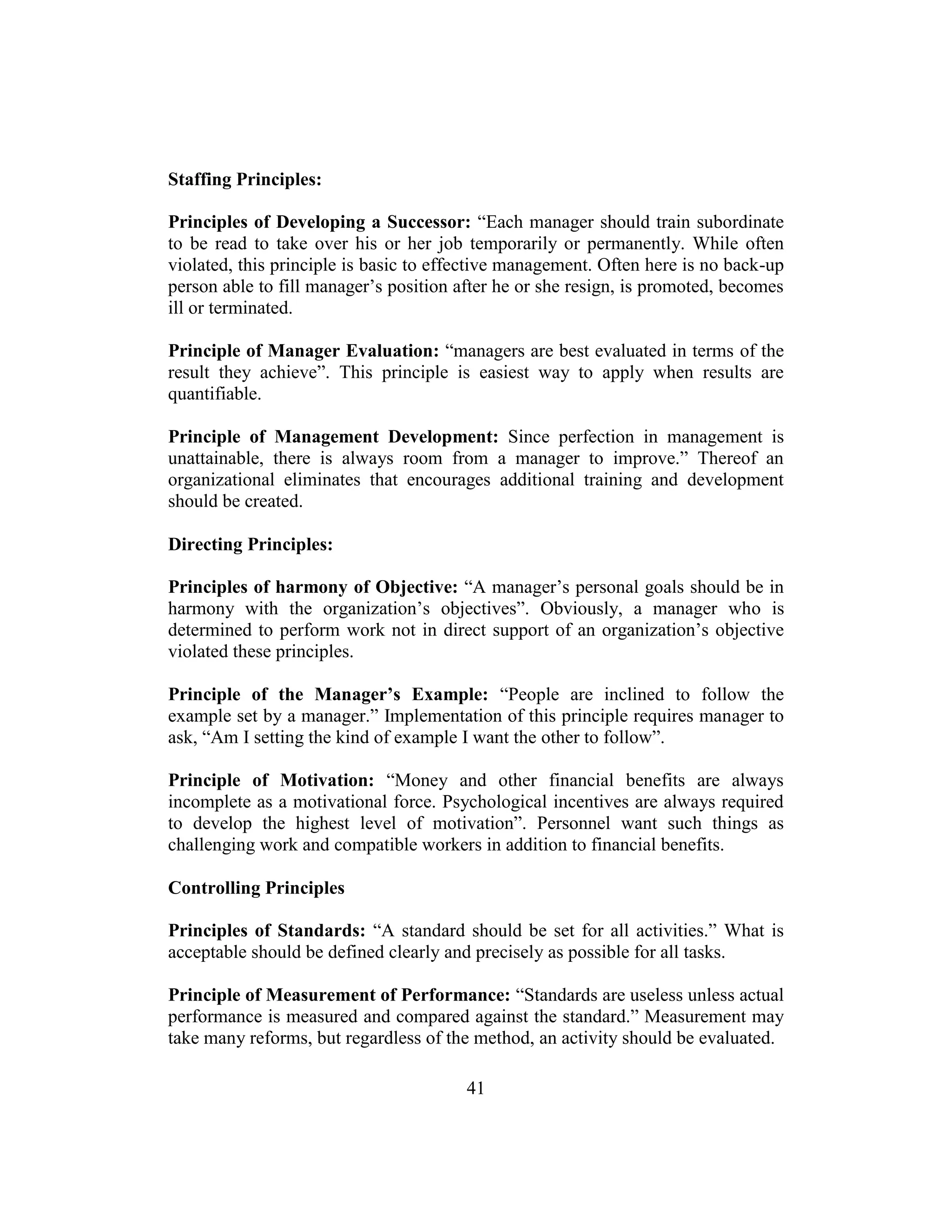 41
Staffing Principles:
Principles of Developing a Successor: “Each manager should train subordinate
to be read to take over his or her job temporarily or permanently. While often
violated, this principle is basic to effective management. Often here is no back-up
person able to fill manager’s position after he or she resign, is promoted, becomes
ill or terminated.
Principle of Manager Evaluation: “managers are best evaluated in terms of the
result they achieve”. This principle is easiest way to apply when results are
quantifiable.
Principle of Management Development: Since perfection in management is
unattainable, there is always room from a manager to improve.” Thereof an
organizational eliminates that encourages additional training and development
should be created.
Directing Principles:
Principles of harmony of Objective: “A manager’s personal goals should be in
harmony with the organization’s objectives”. Obviously, a manager who is
determined to perform work not in direct support of an organization’s objective
violated these principles.
Principle of the Manager’s Example: “People are inclined to follow the
example set by a manager.” Implementation of this principle requires manager to
ask, “Am I setting the kind of example I want the other to follow”.
Principle of Motivation: “Money and other financial benefits are always
incomplete as a motivational force. Psychological incentives are always required
to develop the highest level of motivation”. Personnel want such things as
challenging work and compatible workers in addition to financial benefits.
Controlling Principles
Principles of Standards: “A standard should be set for all activities.” What is
acceptable should be defined clearly and precisely as possible for all tasks.
Principle of Measurement of Performance: “Standards are useless unless actual
performance is measured and compared against the standard.” Measurement may
take many reforms, but regardless of the method, an activity should be evaluated.
 