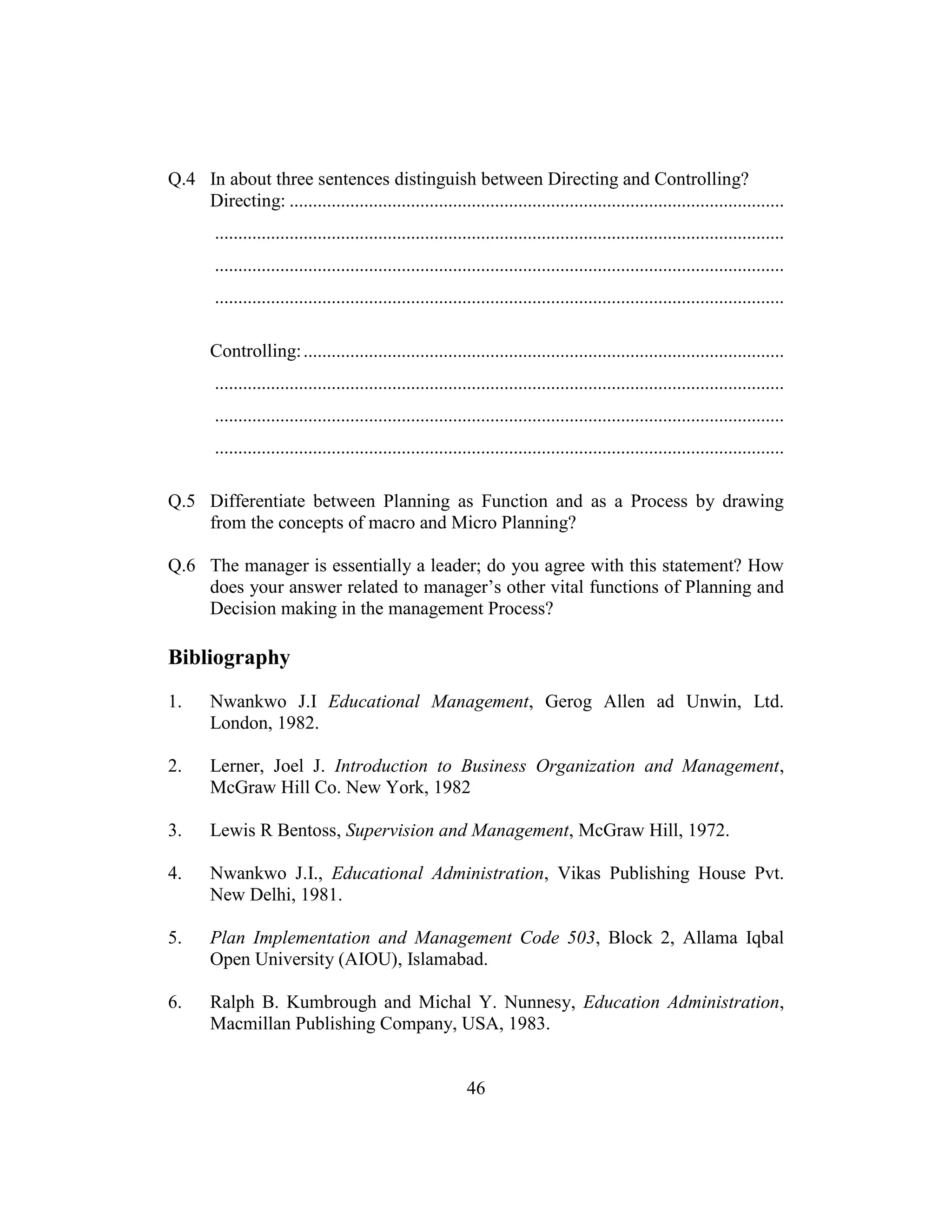 46
Q.4 In about three sentences distinguish between Directing and Controlling?
Directing: ..........................................................................................................
..........................................................................................................................
..........................................................................................................................
..........................................................................................................................
Controlling:.......................................................................................................
..........................................................................................................................
..........................................................................................................................
..........................................................................................................................
Q.5 Differentiate between Planning as Function and as a Process by drawing
from the concepts of macro and Micro Planning?
Q.6 The manager is essentially a leader; do you agree with this statement? How
does your answer related to manager’s other vital functions of Planning and
Decision making in the management Process?
Bibliography
1. Nwankwo J.I Educational Management, Gerog Allen ad Unwin, Ltd.
London, 1982.
2. Lerner, Joel J. Introduction to Business Organization and Management,
McGraw Hill Co. New York, 1982
3. Lewis R Bentoss, Supervision and Management, McGraw Hill, 1972.
4. Nwankwo J.I., Educational Administration, Vikas Publishing House Pvt.
New Delhi, 1981.
5. Plan Implementation and Management Code 503, Block 2, Allama Iqbal
Open University (AIOU), Islamabad.
6. Ralph B. Kumbrough and Michal Y. Nunnesy, Education Administration,
Macmillan Publishing Company, USA, 1983.
 