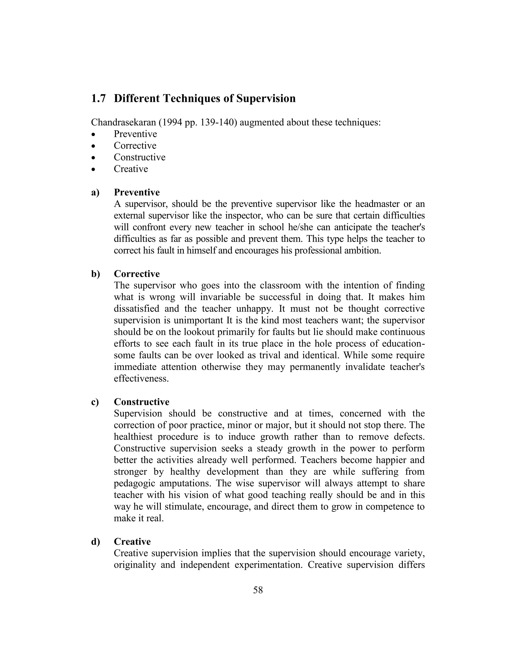 58
1.7 Different Techniques of Supervision
Chandrasekaran (1994 pp. 139-140) augmented about these techniques:
 Preventive
 Corrective
 Constructive
 Creative
a) Preventive
A supervisor, should be the preventive supervisor like the headmaster or an
external supervisor like the inspector, who can be sure that certain difficulties
will confront every new teacher in school he/she can anticipate the teacher's
difficulties as far as possible and prevent them. This type helps the teacher to
correct his fault in himself and encourages his professional ambition.
b) Corrective
The supervisor who goes into the classroom with the intention of finding
what is wrong will invariable be successful in doing that. It makes him
dissatisfied and the teacher unhappy. It must not be thought corrective
supervision is unimportant It is the kind most teachers want; the supervisor
should be on the lookout primarily for faults but lie should make continuous
efforts to see each fault in its true place in the hole process of education-
some faults can be over looked as trival and identical. While some require
immediate attention otherwise they may permanently invalidate teacher's
effectiveness.
c) Constructive
Supervision should be constructive and at times, concerned with the
correction of poor practice, minor or major, but it should not stop there. The
healthiest procedure is to induce growth rather than to remove defects.
Constructive supervision seeks a steady growth in the power to perform
better the activities already well performed. Teachers become happier and
stronger by healthy development than they are while suffering from
pedagogic amputations. The wise supervisor will always attempt to share
teacher with his vision of what good teaching really should be and in this
way he will stimulate, encourage, and direct them to grow in competence to
make it real.
d) Creative
Creative supervision implies that the supervision should encourage variety,
originality and independent experimentation. Creative supervision differs
 