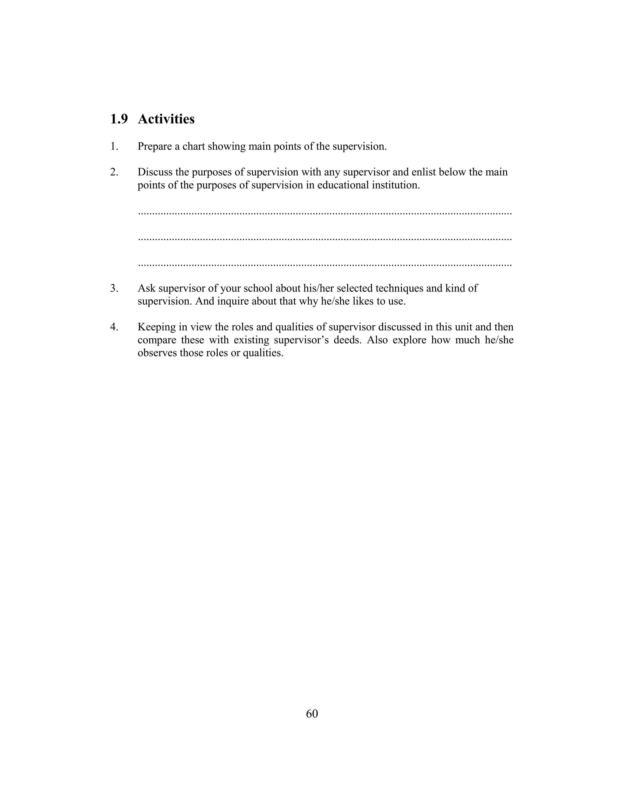 60
1.9 Activities
1. Prepare a chart showing main points of the supervision.
2. Discuss the purposes of supervision with any supervisor and enlist below the main
points of the purposes of supervision in educational institution.
.....................................................................................................................................
.....................................................................................................................................
.....................................................................................................................................
3. Ask supervisor of your school about his/her selected techniques and kind of
supervision. And inquire about that why he/she likes to use.
4. Keeping in view the roles and qualities of supervisor discussed in this unit and then
compare these with existing supervisor’s deeds. Also explore how much he/she
observes those roles or qualities.
 