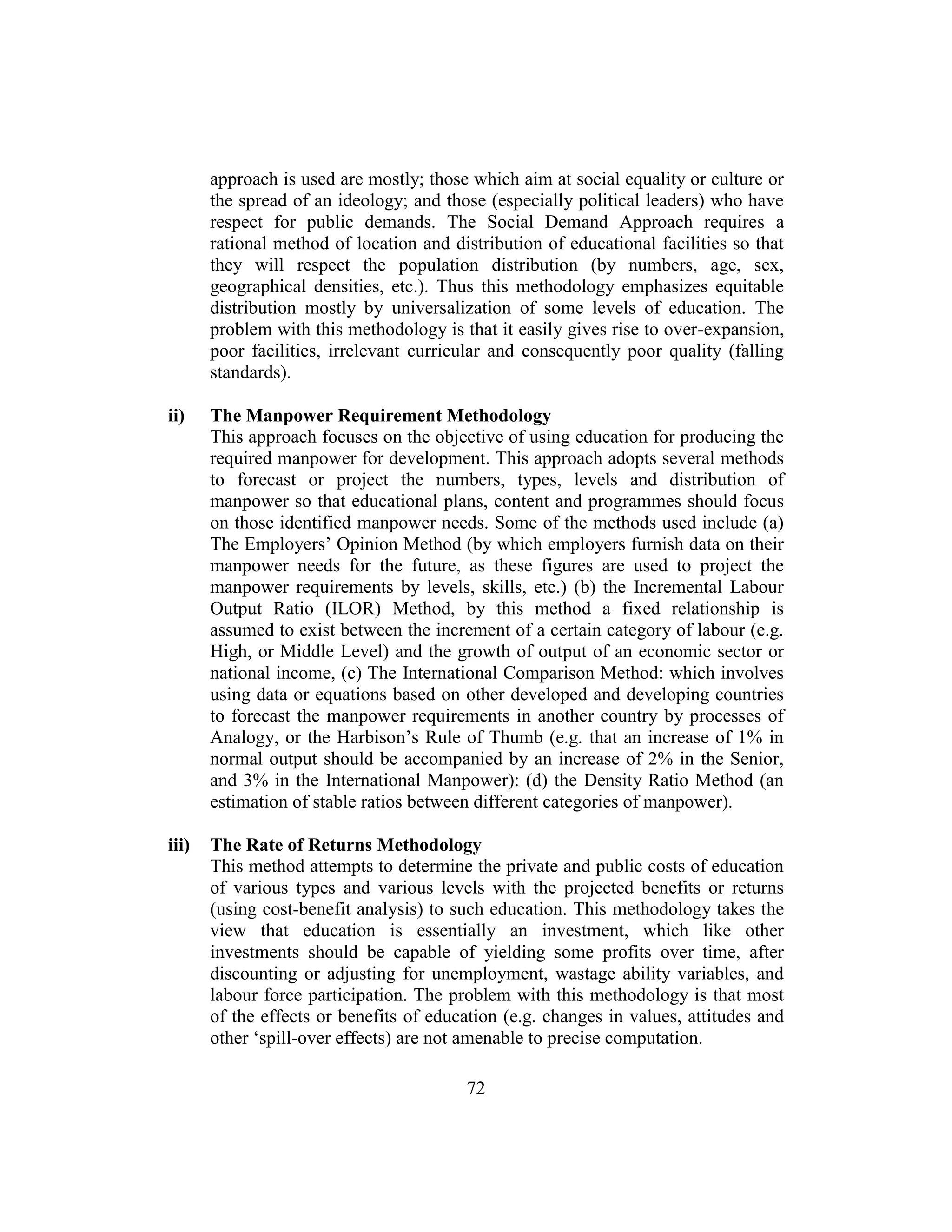 72
approach is used are mostly; those which aim at social equality or culture or
the spread of an ideology; and those (especially political leaders) who have
respect for public demands. The Social Demand Approach requires a
rational method of location and distribution of educational facilities so that
they will respect the population distribution (by numbers, age, sex,
geographical densities, etc.). Thus this methodology emphasizes equitable
distribution mostly by universalization of some levels of education. The
problem with this methodology is that it easily gives rise to over-expansion,
poor facilities, irrelevant curricular and consequently poor quality (falling
standards).
ii) The Manpower Requirement Methodology
This approach focuses on the objective of using education for producing the
required manpower for development. This approach adopts several methods
to forecast or project the numbers, types, levels and distribution of
manpower so that educational plans, content and programmes should focus
on those identified manpower needs. Some of the methods used include (a)
The Employers’ Opinion Method (by which employers furnish data on their
manpower needs for the future, as these figures are used to project the
manpower requirements by levels, skills, etc.) (b) the Incremental Labour
Output Ratio (ILOR) Method, by this method a fixed relationship is
assumed to exist between the increment of a certain category of labour (e.g.
High, or Middle Level) and the growth of output of an economic sector or
national income, (c) The International Comparison Method: which involves
using data or equations based on other developed and developing countries
to forecast the manpower requirements in another country by processes of
Analogy, or the Harbison’s Rule of Thumb (e.g. that an increase of 1% in
normal output should be accompanied by an increase of 2% in the Senior,
and 3% in the International Manpower): (d) the Density Ratio Method (an
estimation of stable ratios between different categories of manpower).
iii) The Rate of Returns Methodology
This method attempts to determine the private and public costs of education
of various types and various levels with the projected benefits or returns
(using cost-benefit analysis) to such education. This methodology takes the
view that education is essentially an investment, which like other
investments should be capable of yielding some profits over time, after
discounting or adjusting for unemployment, wastage ability variables, and
labour force participation. The problem with this methodology is that most
of the effects or benefits of education (e.g. changes in values, attitudes and
other ‘spill-over effects) are not amenable to precise computation.
 
