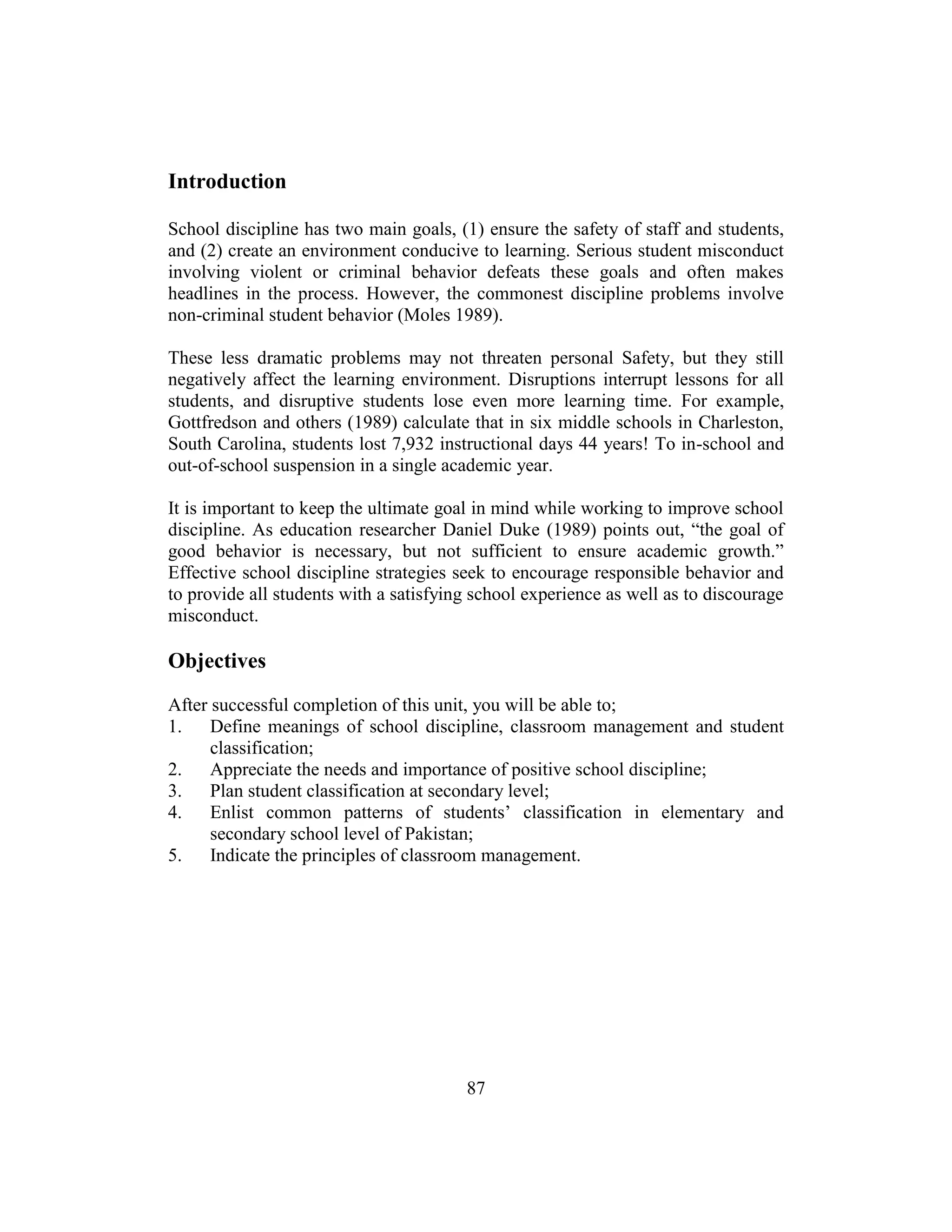 87
Introduction
School discipline has two main goals, (1) ensure the safety of staff and students,
and (2) create an environment conducive to learning. Serious student misconduct
involving violent or criminal behavior defeats these goals and often makes
headlines in the process. However, the commonest discipline problems involve
non-criminal student behavior (Moles 1989).
These less dramatic problems may not threaten personal Safety, but they still
negatively affect the learning environment. Disruptions interrupt lessons for all
students, and disruptive students lose even more learning time. For example,
Gottfredson and others (1989) calculate that in six middle schools in Charleston,
South Carolina, students lost 7,932 instructional days 44 years! To in-school and
out-of-school suspension in a single academic year.
It is important to keep the ultimate goal in mind while working to improve school
discipline. As education researcher Daniel Duke (1989) points out, “the goal of
good behavior is necessary, but not sufficient to ensure academic growth.”
Effective school discipline strategies seek to encourage responsible behavior and
to provide all students with a satisfying school experience as well as to discourage
misconduct.
Objectives
After successful completion of this unit, you will be able to;
1. Define meanings of school discipline, classroom management and student
classification;
2. Appreciate the needs and importance of positive school discipline;
3. Plan student classification at secondary level;
4. Enlist common patterns of students’ classification in elementary and
secondary school level of Pakistan;
5. Indicate the principles of classroom management.
 