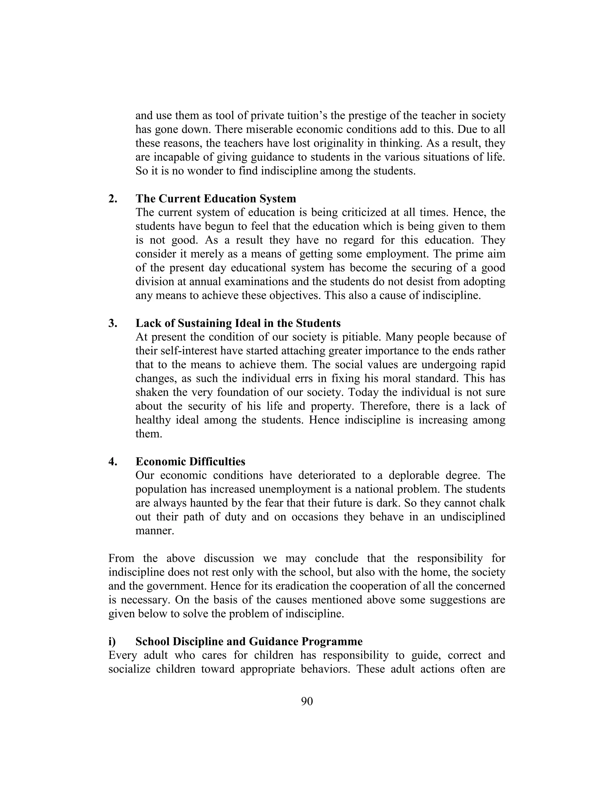 90
and use them as tool of private tuition’s the prestige of the teacher in society
has gone down. There miserable economic conditions add to this. Due to all
these reasons, the teachers have lost originality in thinking. As a result, they
are incapable of giving guidance to students in the various situations of life.
So it is no wonder to find indiscipline among the students.
2. The Current Education System
The current system of education is being criticized at all times. Hence, the
students have begun to feel that the education which is being given to them
is not good. As a result they have no regard for this education. They
consider it merely as a means of getting some employment. The prime aim
of the present day educational system has become the securing of a good
division at annual examinations and the students do not desist from adopting
any means to achieve these objectives. This also a cause of indiscipline.
3. Lack of Sustaining Ideal in the Students
At present the condition of our society is pitiable. Many people because of
their self-interest have started attaching greater importance to the ends rather
that to the means to achieve them. The social values are undergoing rapid
changes, as such the individual errs in fixing his moral standard. This has
shaken the very foundation of our society. Today the individual is not sure
about the security of his life and property. Therefore, there is a lack of
healthy ideal among the students. Hence indiscipline is increasing among
them.
4. Economic Difficulties
Our economic conditions have deteriorated to a deplorable degree. The
population has increased unemployment is a national problem. The students
are always haunted by the fear that their future is dark. So they cannot chalk
out their path of duty and on occasions they behave in an undisciplined
manner.
From the above discussion we may conclude that the responsibility for
indiscipline does not rest only with the school, but also with the home, the society
and the government. Hence for its eradication the cooperation of all the concerned
is necessary. On the basis of the causes mentioned above some suggestions are
given below to solve the problem of indiscipline.
i) School Discipline and Guidance Programme
Every adult who cares for children has responsibility to guide, correct and
socialize children toward appropriate behaviors. These adult actions often are
 
