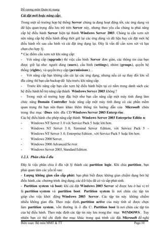 Đề cương môn Quản trị mang
Cài đặt mới hoặc nâng cấp:
Trong một số trường hợp hệ thống Server chúng ta đang hoạt động tốt, các ứng dụng và
dữ liệu quan trọng đều lưu trữ trên Server này, nhưng theo yêu cầu chúng ta phải nâng
cấp hệ điều hành Server hiện tại thành Windows Server 2003. Chúng ta cần xem xét
nên nâng cấp hệ điều hành đồng thời giữ lại các ứng dùng và dữ liệu hay cài đặt mới hệ
điều hành rồi sau cấu hình và cài đặt ứng dụng lại. Đây là vấn đề cần xem xét và lựa
chọn cho hợp lý.
* Các điểm cần xem xét khi nâng cấp:
- Với nâng cấp (upgrade) thì việc cấu hình Server đơn giản, các thông tin của bạn
được giữ lại như: người dùng (users), cấu hình (settings), nhóm (groups), quyền hệ
thống (rights), và quyền truy cập (permissions )…
- Với nâng cấp bạn không cần cài lại các ứng dụng, nhưng nếu có sự thay đổi lớn về
đĩa cứng thì bạn cần backup dữ liệu trước khi nâng cấp.
- Trước khi nâng cấp bạn cần xem hệ điều hành hiện tại có nằm trong danh sách các
hệ điều hành hỗ trợ nâng cấp thành Windows Server 2003 không ?
- Trong một số trường hợp đặc biệt như bạn cần nâng cấp một máy tính đang làm
chức năng Domain Controller hoặc nâng cấp một máy tính đang có các phần mềm
quan trọng thì bạn nên tham khảo thêm thông tin hướng dẫn của Microsoft chứa
trong thư mục Docs trên đĩa CD Windows Server 2003 Enterp rise.
Các hệ điều hành cho phép nâng cấp thành Windows Server 2003 Enterprise Editio n:
-      Windows NT Server 3. 0 với Service Pack 5 hoặc lớn hơn.
-      Windows NT Server 3. 0, Terminal Server Edition, với Service Pack 5 -
       Windows NT Server 3. 0, Enterprise Edition , với Service Pack 5 hoặc lớn hơn.
-      Windows 2000 Server.
-      Windows 2000 Advanced Se rver.
-      Windows Server 2003, Standard Edition.

1.2.3. Phân chia ổ đĩa

Đây là việc phân chia ổ đĩa vật lý thành các partition logic. Khi chia partition, bạn
phải quan tâm các yếu tố sau:
- Lượng không gian cần cấp phát: bạn phải biết được không gian chiếm dụng bởi hệ
điều hành, các chương trình ứng dụng, các d ữ liệu đã có và sắp phát sinh.
- Partition system và boot: khi cài đặt Windows 2003 Server sẽ được lưu ở hai vị trí
là partition system và partition boot. Partition system là nơi chứa các tập tin
giúp cho việc khởi động Windows 2003 Server. Các tập tin này không chiếm
nhiều không gian đĩa. Theo mặc định, partition active của máy tính sẽ được chọn
làm partition system, vốn thường là ổ đĩa C:. Partition boot là nơi chứa các tập tin
của hệ điều hành. Theo mặc định các tập tin này lưu trong thư mục WINDOWS . Tuy
nhiên bạn có thể chỉ định thư mục khác trong quá trình cài đặt. Microsoft đề nghị
Biên soạn: Bộ môn MMT & TT                                                  Page:10
 