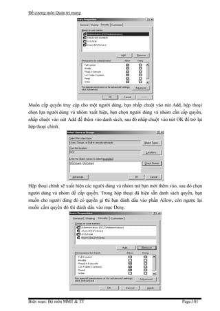 Đề cương môn Quản trị mang




Muốn cấp quyền truy cập cho một người dùng, bạn nhấp chuột vào nút Add, hộp thoại
chọn lựa người dùng và nhóm xuất hiện, bạn chọn người dùng và nhóm cần cấp quyền,
nhấp chuột vào nút Add để thêm vào danh sách, sau đó nhấp chuột vào nút OK để trở lại
hộp thoại chính.




Hộp thoại chính sẽ xuất hiện các người dùng và nhóm mà bạn mới thêm vào, sau đó chọn
người dùng và nhóm để cấp quyền. Trong hộp thoại đã hiện sẵn danh sách quyền, bạn
muốn cho người dùng đó có quyền gì thì bạn đánh dấu vào phần Allow, còn ngược lại
muốn cấm quyền đó thì đánh dấu vào mục Deny.




Biên soạn: Bộ môn MMT & TT                                                 Page:101
 