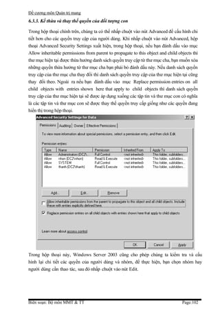 Đề cương môn Quản trị mang
6.3.3. Kế thừa và thay thế quyền của đối tượng con

Trong hộp thoại chính trên, chúng ta có thể nhấp chuột vào nút Advanced để cấu hình chi
tiết hơn cho các quyền truy cập của người dùng. Khi nhấp chuột vào nút Advanced, hộp
thoại Advanced Security Settings xuất hiện, trong hộp thoại, nếu bạn đánh dấu vào mục
Allow inheritable permissions from parent to propagate to this object and child objects thì
thư mục hiện tại được thừa hưởng danh sách quyền truy cập từ thư mục cha, bạn muốn xóa
những quyền thừa hưởng từ thư mục cha bạn phải bỏ đánh dấu này. Nếu danh sách quyền
truy cập của thư mục cha thay đổi thì danh sách quyền truy cập của thư mục hiện tại cũng
thay đổi theo. Ngoài ra nếu bạn đánh dấu vào mục Replace permission entries on all
child objects with entries shown here that apply to child objects thì danh sách quyền
truy cập của thư mục hiện tại sẽ được áp dụng xuống các tập tin và thư mục con có nghĩa
là các tập tin và thư mục con sẽ được thay thế quyền truy cấp giống như các quyền đang
hiển thị trong hộp thoại.




Trong hộp thoại này, Windows Server 2003 cũng cho phép chúng ta kiểm tra và cấu
hình lại chi tiết các quyền của người dùng và nhóm, để thực hiện, bạn chọn nhóm hay
người dùng cần thao tác, sau đó nhấp chuột vào nút Edit.




Biên soạn: Bộ môn MMT & TT                                                        Page:102
 