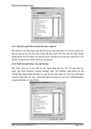Đề cương môn Quản trị mang




6.3.5. Thay đổi quyền khi di chuyển thư mục và tập tin

Khi chúng ta sao chép (copy) một tập tin hay thư mục sang một vị trí mới thì quyền truy
cập trên tập tin hay thư mục này sẽ thay đổi theo quyền trên thư mục cha chứa chúng,
nhưng ngược lại nếu chúng ta di chuyển (move) một tập tin hay thư mục sang bất kì vị trí
nào thì các quyền trên chúng vẫn được giữ nguyên.

6.3.6. Giám sát người dùng truy cập thư mục

Bạn muốn giám sát và ghi nhận lại các người dùng thao tác trên thư mục hiện tại,
trong hộp thoại Advanced Security Settings, chọn Tab Auditing, nhấp chuột vào nút
Add để chọn người dùng cần giám sát, sau đó bạn muốn giám sát việc truy xuất thành
công thì đánh dấu vào mục Successful, ng ược lại giám sát việc truy xuất không thành
công thì đánh dấu vào mục Failed.




Biên soạn: Bộ môn MMT & TT                                                   Page:103
 