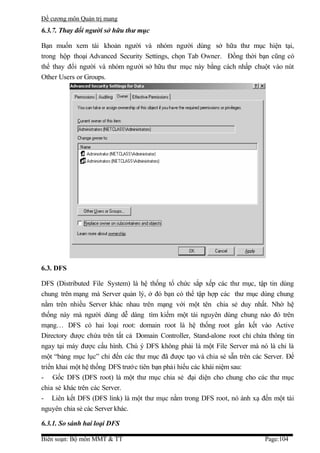 Đề cương môn Quản trị mang
6.3.7. Thay đổi người sở hữu thư mục

Bạn muốn xem tài khoản người và nhóm người dùng sở hữa thư mục hiện tại,
trong hộp thoại Advanced Security Settings, chọn Tab Owner. Đồng thời bạn cũng có
thể thay đổi người và nhóm người sở hữu thư mục này bằng cách nhấp chuột vào nút
Other Users or Groups.




6.3. DFS

DFS (Distributed File System) là hệ thống tổ chức sắp xếp các thư mục, tập tin dùng
chung trên mạng mà Server quản lý, ở đó bạn có thể tập hợp các thư mục dùng chung
nằm trên nhiều Server khác nhau trên mạng với một tên chia sẻ duy nhất. Nhờ hệ
thống này mà người dùng dễ dàng tìm kiếm một tài nguyên dùng chung nào đó trên
mạng… DFS có hai loại root: domain root là hệ thống root gắn kết vào Active
Directory được chứa trên tất cả Domain Controller, Stand-alone root chỉ chứa thông tin
ngay tại máy được cấu hình. Chú ý DFS không phải là một File Server mà nó là chỉ là
một “bảng mục lục” chỉ đến các thư mục đã được tạo và chia sẻ sẵn trên các Server. Để
triển khai một hệ thống DFS trước tiên bạn phải hiểu các khái niệm sau:
- Gốc DFS (DFS root) là một thư mục chia sẻ đại diện cho chung cho các thư mục
chia sẻ khác trên các Server.
- Liên kết DFS (DFS link) là một thư mục nằm trong DFS root, nó ánh xạ đến một tài
nguyên chia sẻ các Server khác.

6.3.1. So sánh hai loại DFS

Biên soạn: Bộ môn MMT & TT                                                  Page:104
 