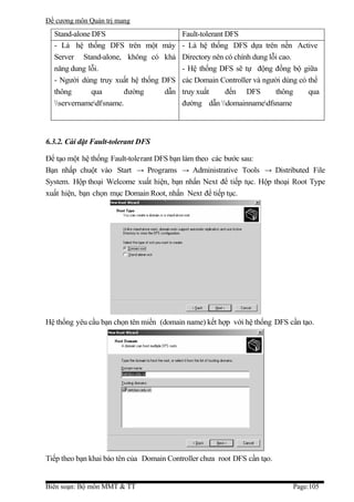 Đề cương môn Quản trị mang
  Stand-alone DFS                          Fault-tolerant DFS
  - Là hệ thống DFS trên một        máy    - Là hệ thống DFS dựa trên nền Active
  Server Stand-alone, không có      khả    Directory nên có chính dung lỗi cao.
  năng dung lỗi.                           - Hệ thống DFS sẽ tự động đồng bộ giữa
  - Người dùng truy xuất hệ thống   DFS    các Domain Controller và người dùng có thể
  thông       qua       đường        dẫn   truy xuất      đến DFS        thông    qua
  servernamedfsname.                    đường dẫn domainnamedfsname



6.3.2. Cài đặt Fault-tolerant DFS

Để tạo một hệ thống Fault-tolerant DFS bạn làm theo các bước sau:
Bạn nhấp chuột vào Start → Programs → Administrative Tools → Distributed File
System. Hộp thoại Welcome xuất hiện, bạn nhấn Next để tiếp tục. Hộp thoại Root Type
xuất hiện, bạn chọn mục Domain Root, nhấn Next để tiếp tục.




Hệ thống yêu cầu bạn chọn tên miền (domain name) kết hợp với hệ thống DFS cần tạo.




Tiếp theo bạn khai báo tên của Domain Controller chưa root DFS cần tạo.


Biên soạn: Bộ môn MMT & TT                                                   Page:105
 