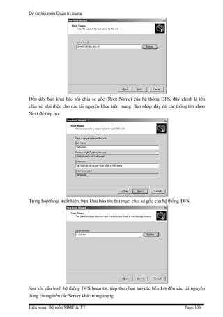 Đề cương môn Quản trị mang




Đến đây bạn khai báo tên chia sẻ gốc (Root Name) của hệ thống DFS, đây chính là tên
chia sẻ đại diện cho các tài nguyên khác trên mạng. Bạn nhập đầy đủ các thông t in chọn
Next để tiếp tục.




Trong hộp thoại xuất hiện, bạn khai báo tên thư mục chia sẻ gốc của hệ thống DFS.




Sau khi cấu hình hệ thống DFS hoàn tất, tiếp theo bạn tạo các liên kết đến các tài nguyên
dùng chung trên các Server khác trong mạng.

Biên soạn: Bộ môn MMT & TT                                                    Page:106
 