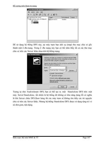 Đề cương môn Quản trị mang




Để sử dụng hệ thống DFS này, tại máy trạm bạn ánh xạ (map) thư mục chia sẻ gốc
thành một ổ đĩa mạng. Trong ổ đĩa mạng này bạn có thể nhìn thấy tất cả các thư mục
chia sẻ trên các Server khác nhau trên hệ thống mạng.




Tương tự như Fault-tolerant DFS, bạn có thể tạo ra một Stand-alone DFS trên một
máy Server Stand-alone, tất nhiên là hệ thống đó không có khả năng dung lỗi có nghĩa
là khi Server chứa DFS Root hỏng thì các máy trạm sẽ không tìm thấy các tài nguyên
chia sẻ trên các Server khác. Nhưng hệ thống Stand-alone DFS được sử dụng rộng rả i vì
nó đơn giản, tiện dụng.




Biên soạn: Bộ môn MMT & TT                                                  Page:107
 