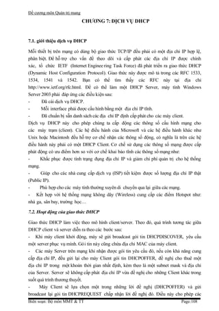 Đề cương môn Quản trị mang
                             CHƯƠNG 7: DỊCH VỤ DHCP


7.1. giới thiệu dịch vụ DHCP

Mỗi thiết bị trên mạng có dùng bộ giao thức TCP/IP đều phải có một địa chỉ IP hợp lệ,
phân biệt. Để hỗ trợ cho vấn đề theo dõi và cấp phát các địa chỉ IP được chính
xác, tổ chức IETF (Internet Enginee ring Task Force) đã phát triển ra giao thức DHCP
(Dynamic Host Configuration Protocol). Giao thức này được mô tả trong các RFC 1533,
1534, 1541 và 1542. Bạn có thể tìm thấy các RFC này tại địa chỉ
http://www.ietf.org/rfc.html. Để có thể làm một DHCP Server, máy tính Windows
Server 2003 phải đáp ứng các điều kiện sau:
-       Đã cài dịch vụ DHCP.
-      Mỗi interface phải được cấu hình bằng một địa chỉ IP tĩnh.
-       Đã chuẩn bị sẵn danh sách các địa chỉ IP định cấp phát cho các máy client.
Dịch vụ DHCP này cho phép chúng ta cấp động các thông số cấu hình mạng cho
các máy trạm (client). Các hệ điều hành của Microsoft và các hệ điều hành khác như
Unix hoặc Macintosh đều hỗ trợ cơ chế nhận các thông số động, có nghĩa là trên các hệ
điều hành này phải có một DHCP Client. Cơ chế sử dụng các thông số mạng được cấp
phát động có ưu điểm hơn so với cơ chế khai báo tĩnh các thông số mạng như:
-      Khắc phục được tình trạng đụng địa chỉ IP và giảm chi phí quản trị cho hệ thống
mạng.
-      Giúp cho các nhà cung cấp dịch vụ (ISP) tiết kiệm được số lượng địa chỉ IP thật
(Public IP).
-      Phù hợp cho các máy tính thường xuyên di chuyển qua lại giữa các mạng.
- Kết hợp với hệ thống mạng không dây (Wireless) cung cấp các điểm Hotspot như:
nhà ga, sân bay, trường học…

7.2. Hoạt động của giao thức DHCP

Giao thức DHCP làm việc theo mô hình client/server. Theo đó, quá trình tương tác giữa
DHCP client và server diễn ra theo các bước sau:
- Khi máy client khởi động, máy sẽ gửi broadcast gói tin DHCPDISCOVER, yêu cầu
một server phục vụ mình. Gói tin này cũng chứa địa chỉ MAC của máy client.
- Các máy Server trên mạng khi nhận được gói tin yêu cầu đó, nếu còn khả năng cung
cấp địa chỉ IP, đều gửi lại cho máy Client gói tin DHCPOFFER, đề nghị cho thuê một
địa chỉ IP trong một khoản thời gian nhất định, kèm theo là một subnet mask và địa chỉ
của Server. Server sẽ không cấp phát địa chỉ IP vừa đề nghị cho những Client khác trong
suốt quá trình thương thuyết.
-     Máy Client sẽ lựa chọn một trong những lời đề nghị (DHCPOFFER) và gửi
broadcast lại gói tin DHCPREQUEST chấp nhận lời đề nghị đó. Điều này cho phép các
Biên soạn: Bộ môn MMT & TT                                                  Page:108
 