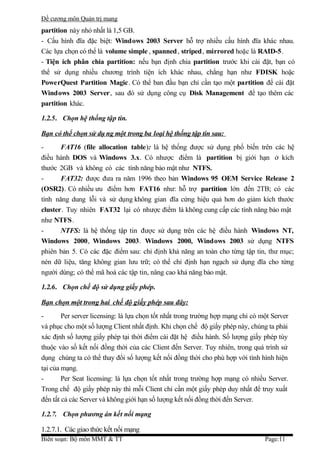 Đề cương môn Quản trị mang
partition này nhỏ nhất là 1,5 GB.
- Cấu hình đĩa đặc biệt: Windows 2003 Server hỗ trợ nhiều cấu hình đĩa khác nhau.
Các lựa chọn có thể là volume simple , spanned , striped, mirrored hoặc là RAID-5.
- Tiện ích phân chia partition: nếu bạn định chia partition trước khi cài đặt, bạn có
thể sử dụng nhiều chương trình tiện ích khác nhau, chẳng hạn như FDISK hoặc
PowerQuest Partition Magic. Có thể ban đầu bạn chỉ cần tạo một partition để cài đặt
Windows 2003 Server, sau đó sử dụng công cụ Disk Management để tạo thêm các
partition khác.

1.2.5. Chọn hệ thống tập tin.

Bạn có thể chọn sử dụ ng một trong ba loại hệ thống tập tin sau:
-      FAT16 (file allocation table): là hệ thống được sử dụng phổ biến trên các hệ
điều hành DOS và Windows 3.x. Có nhược điểm là partition bị giới hạn ở kích
thước 2GB và không có các tính năng bảo mật như NTFS.
-      FAT32: được đưa ra năm 1996 theo bản Windows 95 OEM Service Release 2
(OSR2). Có nhiều ưu điểm hơn FAT16 như: hỗ trợ partition lớn đến 2TB; có các
tính năng dung lỗi và sử dụng không gian đĩa cứng hiệu quả hơn do giảm kích thước
cluster. Tuy nhiên FAT32 lại có nhược điểm là không cung cấp các tính năng bảo mật
như NTFS.
-      NTFS: là hệ thống tập tin được sử dụng trên các hệ điều hành Windows NT,
Windows 2000, Windows 2003. Windows 2000, Windows 2003 sử dụng NTFS
phiên bản 5. Có các đặc điểm sau: chỉ định khả năng an toàn cho từng tập tin, thư mục;
nén dữ liệu, tăng không gian lưu trữ; có thể chỉ định hạn ngạch sử dụng đĩa cho từng
người dùng; có thể mã hoá các tập tin, nâng cao khả năng bảo mật.

1.2.6. Chọn chế độ sử dụng giấy phép.

Bạn chọn một trong hai chế độ giấy phép sau đây:
-       Per server licensing: là lựa chọn tốt nhất trong trường hợp mạng chỉ có một Server
và phục cho một số lượng Client nhất định. Khi chọn chế độ giấy phép này, chúng ta phải
xác định số lượng giấy phép tại thời điểm cài đặt hệ điều hành. Số lượng giấy phép tùy
thuộc vào số kết nối đồng thời của các Client đến Server. Tuy nhiên, trong quá trình sử
dụng chúng ta có thể thay đổi số lượng kết nối đồng thời cho phù hợp với tình hình hiện
tại của mạng.
-       Per Seat licensing: là lựa chọn tốt nhất trong trường hợp mạng có nhiều Server.
Trong chế độ giấy phép này thì mỗi Client chỉ cần một giấy phép duy nhất để truy xuất
đến tất cả các Server và không giới hạn số lượng kết nối đồng thời đến Server.

1.2.7. Chọn phương án kết nối mạng

1.2.7.1. Các giao thức kết nối mạng
Biên soạn: Bộ môn MMT & TT                                                       Page:11
 
