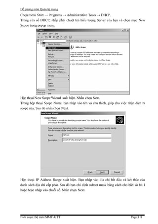 Đề cương môn Quản trị mang
Chọn menu Start → Programs → Administrative Tools → DHCP.
Trong cửa sổ DHCP, nhấp phải chuột lên biểu tượng Server của bạn và chọn mục New
Scope trong popup menu.




Hộp thoại New Scope Wizard xuất hiện. Nhấn chọn Next.
Trong hộp thoại Scope Name, bạn nhập vào tên và chú thích, giúp cho việc nhận diện ra
scope này. Sau đó nhấn chọn Next.




Hộp thoại IP Address Range xuất hiện. Bạn nhập vào địa chỉ bắt đầu và kết thúc của
danh sách địa chỉ cấp phát. Sau đó bạn chỉ định subnet mask bằng cách cho biết số bit 1
hoặc hoặc nhập vào chuỗi số. Nhấn chọn Next.




Biên soạn: Bộ môn MMT & TT                                                  Page:111
 