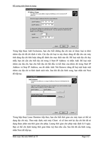 Đề cương môn Quản trị mang




Trong hộp thoại Add Exclusions, bạn cho biết những địa chỉ nào sẽ được loại ra khỏi
nhóm địa chỉ đã chỉ định ở trên. Các địa chỉ loại ra này được dùng để đặt cho các máy
tính dùng địa chỉ tĩnh hoặc dùng để dành cho mục đích nào đó. Để loại một địa chỉ duy
nhất, bạn chỉ cần cho biết địa chỉ trong ô Start IP Address và nhấn Add. Để loại một
nhóm các địa chỉ, bạn cho biết địa chỉ bắt đầu và kết thúc của nhóm đó trong Start IP
Address và Stop IP Address, sau đó nhấn Add. Nút Remove dùng để huỷ một hoặc một
nhóm các địa chỉ ra khỏi danh sách trên. Sau khi đã cấu hình xong, bạn nhấn nút Next
để tiếp tục.




Trong hộp thoại Lease Duration tiếp theo, bạn cho biết thời gian các máy trạm có thể sử
dụng địa chỉ này. Theo mặc định, một máy Client sẽ cố làm mới lại địa chỉ khi đã sử
dụng được phân nửa thời gian cho phép. Lượng thời gian cho phép mặc định là 8 ngày.
Bạn có thể chỉ định lượng thời gian khác tuỳ theo nhu cầu. Sau khi đã cấu hình xong,
nhấn Next để tiếp tục.

Biên soạn: Bộ môn MMT & TT                                                   Page:112
 