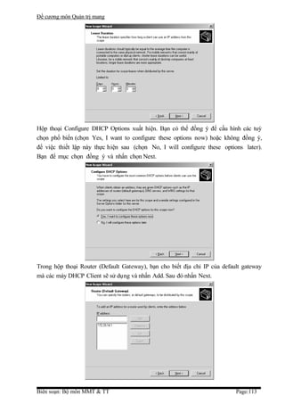 Đề cương môn Quản trị mang




Hộp thoại Configure DHCP Options xuất hiện. Bạn có thể đồng ý để cấu hình các tuỳ
chọn phổ biến (chọn Yes, I want to configure these options now) hoặc không đồng ý,
để việc thiết lập này thực hiện sau (chọn No, I will configure these options later).
Bạn để mục chọn đồng ý và nhấn chọn Next.




Trong hộp thoại Router (Default Gateway), bạn cho biết địa chỉ IP của default gateway
mà các máy DHCP Client sẽ sử dụng và nhấn Add. Sau đó nhấn Next.




Biên soạn: Bộ môn MMT & TT                                                 Page:113
 