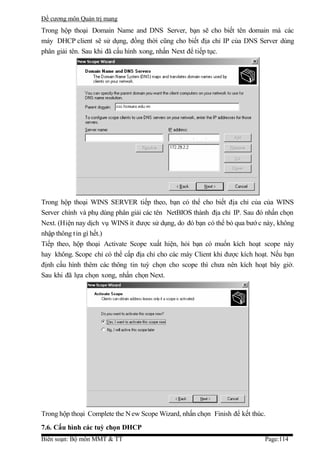 Đề cương môn Quản trị mang
Trong hộp thoại Domain Name and DNS Server, bạn sẽ cho biết tên domain mà các
máy DHCP client sẽ sử dụng, đồng thời cũng cho biết địa chỉ IP của DNS Server dùng
phân giải tên. Sau khi đã cấu hình xong, nhấn Next để tiếp tục.




Trong hộp thoại WINS SERVER tiếp theo, bạn có thể cho biết địa chỉ của của WINS
Server chính và phụ dùng phân giải các tên NetBIOS thành địa chỉ IP. Sau đó nhấn chọn
Next. (Hiện nay dịch vụ WINS ít được sử dụng, do đó bạn có thể bỏ qua bướ c này, không
nhập thông t in gì hết.)
Tiếp theo, hộp thoại Activate Scope xuất hiện, hỏi bạn có muốn kích hoạt scope này
hay không. Scope chỉ có thể cấp địa chỉ cho các máy Client khi được kích hoạt. Nếu bạn
định cấu hình thêm các thông tin tuỳ chọn cho scope thì chưa nên kích hoạt bây giờ.
Sau khi đã lựa chọn xong, nhấn chọn Next.




Trong hộp thoại Complete the N ew Scope Wizard, nhấn chọn Finish để kết thúc.
7.6. Cấu hình các tuỳ chọn DHCP
Biên soạn: Bộ môn MMT & TT                                                  Page:114
 