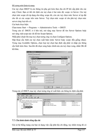 Đề cương môn Quản trị mang
Các tuỳ chọn DHCP là các thông tin phụ gửi kèm theo địa chỉ IP khi cấp phát cho các
máy Client. Bạn có thể chỉ định các tuỳ chọn ở hai mức độ: scope và Server. Các tuỳ
chọn mức scope chỉ áp dụng cho riêng scope đó, còn các tuỳ chọn mức Server sẽ áp đặt
cho tất cả các scope trên toàn Server. Tuỳ chọn mức scope sẽ che phủ tuỳ chọn mức
server cùng loại nếu có.
Các bước th ực hiện:
Chọn menu Start → Programs → Administrative Tools → DHCP.
Trong cửa sổ DHCP, ở ô bên trái, mở rộng mục Server để tìm Server Options hoặc
mở rộng một scope nào đó để tìm Scope Options.
Nhấn phải chuột lên mục tuỳ chọn tương ứng và chọn Configure Options.
Hộp thoại cấu hình các tuỳ chọn xuất hiện (mức Server hoặc scope đều giống nhau).
Trong mục Available Options, chọn loại tuỳ chọn bạn định cấp phát và nhập các thông
cấu hình kèm theo. Sau khi đã chọn xong hoặc chỉnh sửa các tuỳ chọn xong, nhấn OK để
kết thúc.




Trong cửa sổ DHCP, mục tuỳ chọn tương ứng sẽ xuất hiện các thông tin định cấp phát.




7.7. Cấu hình dành riêng địa chỉ

Giả sử hệ thống mạng của bạn sử dụng việc cấp phát địa chỉ động, tuy nhiên trong đó có

Biên soạn: Bộ môn MMT & TT                                                  Page:115
 